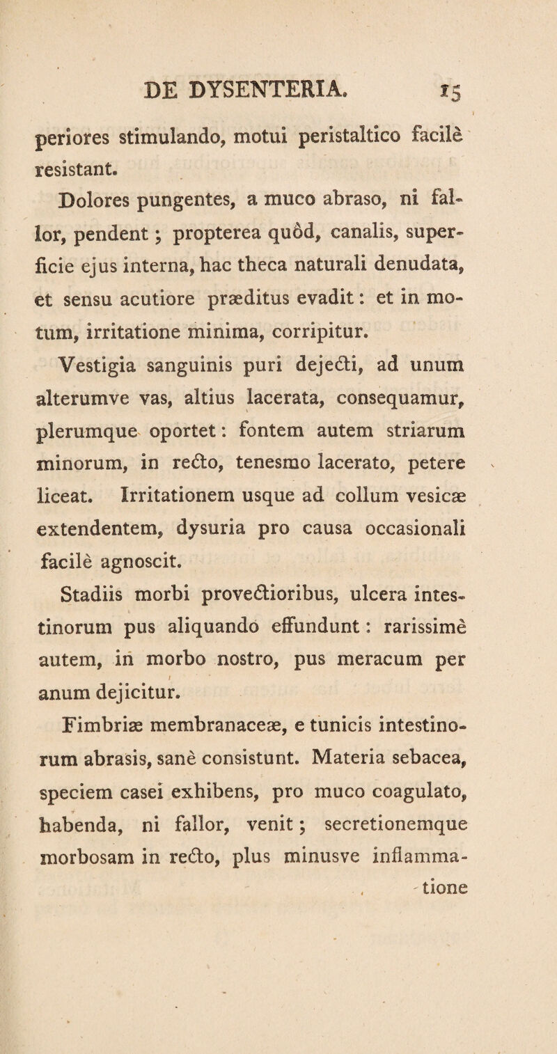 i periores stimulando, motui peristaltico facile resistant. Dolores pungentes, a muco abraso, ni fal- lor, pendent; propterea qudd, canalis, super¬ ficie ejus interna, hac theca naturali denudata, et sensu acutiore praeditus evadit: et in mo¬ tum, irritatione minima, corripitur. Vestigia sanguinis puri dejedi, ad unum alterumve vas, altius lacerata, consequamur, plerumque oportet: fontem autem striarum minorum, in redo, tenesmo lacerato, petere liceat. Irritationem usque ad collum vesicae extendentem, dysuria pro causa occasionali facile agnoscit. Stadiis morbi provedioribus, ulcera intes¬ tinorum pus aliquando effundunt: rarissime autem, in morbo nostro, pus meracum per / anum dejicitur. Fimbriae membranaceae, e tunicis intestino¬ rum abrasis, sane consistunt. Materia sebacea, speciem casei exhibens, pro muco coagulato, habenda, ni fallor, venit; secretionemque morbosam in redo, plus minusve inflamma- , - tione