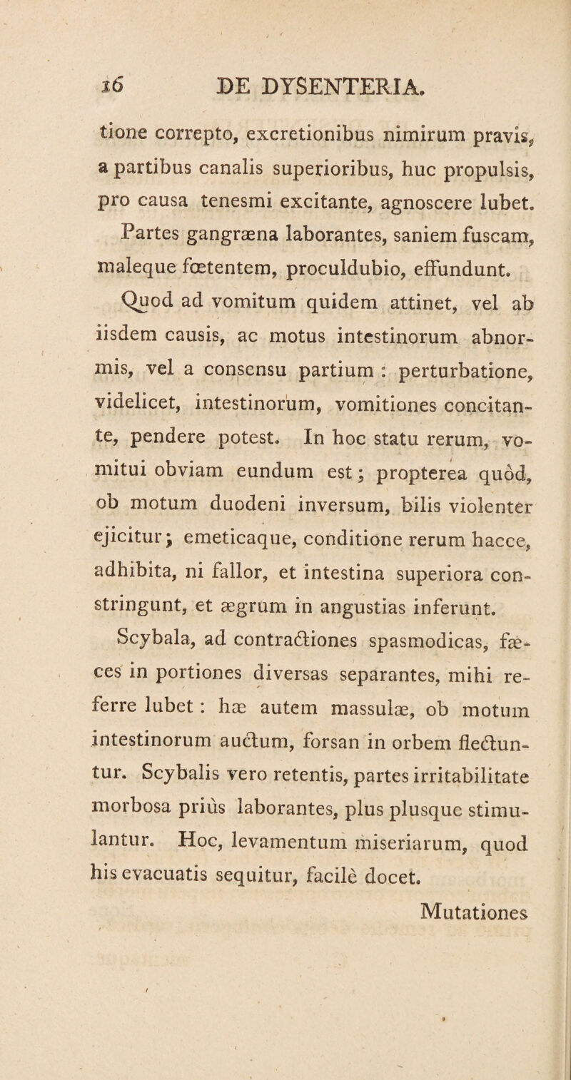 tione correpto, excretionibus nimirum pravis, a partibus canalis superioribus, huc propulsis, pro causa tenesmi excitante, agnoscere lubet. Partes gangraena laborantes, saniem fuscam, maleque foetentem, proculdubio, effundunt. Quod ad vomitum quidem attinet, vel ab iisdem causis, ac motus intestinorum abnor¬ mis, vel a consensu partium : perturbatione, videlicet, intestinorum, vomitiones concitan¬ te, pendere potest. In hoc statu rerum, vo¬ mitui obviam eundum est; propterea quod, ob motum duodeni inversum, bilis violenter ejicitur; emeticaque, conditione rerum hacce, adhibita, ni fallor, et intestina superiora con¬ stringunt, et aegrum in angustias inferunt. Scybala, ad contradiones spasmodicas, fae¬ ces in portiones diversas separantes, mihi re¬ ferre lubet: hae autem massulae, ob motum intestinorum auctum, forsan in orbem fledun- tur. Scybalis vero retentis, partes irritabilitate morbosa prius laborantes, plus plusque stimu¬ lantur. Hoc, levamentum miseriarum, quod his evacuatis sequitur, facile docet. Mutationes /