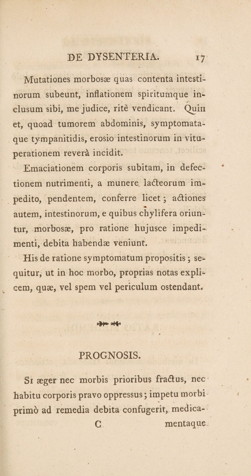 *7 Mutationes morbosas quas contenta intesti¬ norum subeunt, inflationem spiritumque in- clusum sibi, me judice, rite vendicant. Quin et, quoad tumorem abdominis, symptomata- que tympanitidis, erosio intestinorum in vitu¬ perationem revera incidit. Emaciationem corporis subitam, in defec¬ tionem nutrimenti, a munere lacteorum im¬ pedito, pendentem, conferre licet; adtiones «at autem, intestinorum, e quibus chyli fera oriun¬ tur, morbosae, pro ratione hujusce impedi¬ menti, debita habendae veniunt. His de ratione symptomatum propositis; se^- quitur, ut in hoc morbo, proprias notas expli¬ cem, quae, vel spem vel periculum ostendant, * PROGNOSIS, Si aeger nec morbis prioribus fra&us, nec habitu corporis pravo oppressus; impetu morbi «► ^ primo ad remedia debita confugerit, medica- G mentaque