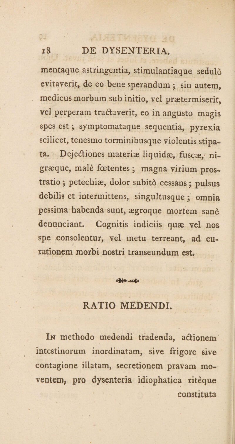 ! i8 DE DYSENTERIA, mentaque astringentia, stimulantiaque sedulo evitaverit, de eo bene sperandum ; sin autem, medicus morbum sub initio, vel praetermiserit, vel perperam tra&averit, eo in angusto magis spes est; symptomataque sequentia, pyrexia scilicet, tenesmo torminibusque violentis stipa¬ ta. Deje&iones materiae liquidae, fuscae,' ni¬ grae que, male foetentes; magna virium pros¬ tratio ; petechiae, dolor subito cessans; pulsus debilis et intermittens, singultusque; omnia pessima habenda sunt, aegroque mortem sane denunciant* Cognitis indiciis quae vel nos spe consolentur, vel metu terreant, ad cu¬ rationem morbi nostri transeundum est, RATIO MEDENDI. In methodo medendi tradenda, aclionem intestinorum inordinatam, sive frigore sive contagione illatam, secretionem pravam mo¬ ventem* pro dysenteria idiophatica riteque constituta