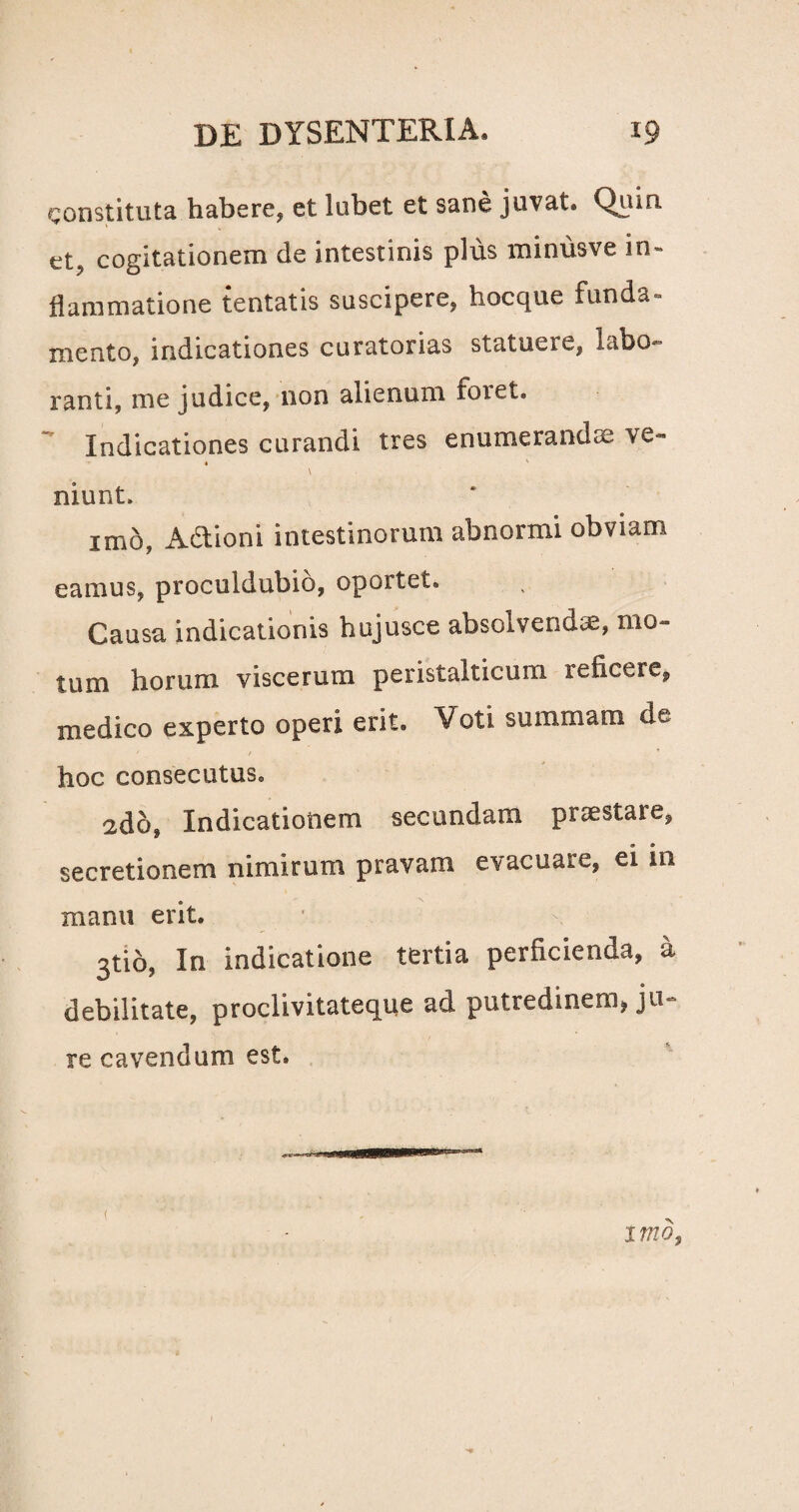 constituta habere, et lubet et sane juvat. Quiri et, cogitationem de intestinis plus minusve in¬ flammatione tentatis suscipere, hocque funda¬ mento, indicationes curatorias statuere, labo¬ ranti, me judice, non alienum foret. Indicationes curandi tres enumerandos ve» 4 ' \ niunt, imo, Adlioni intestinorum abnormi obviam eamus, proculdubio, oportet. Causa indicationis hujusce absolvenda;, mo¬ tum horum viscerum peristalticum reficere, medico experto operi erit. Voti summam de hoc consecutus. 2do, Indicationem secundam praestare, secretionem nimirum pravam evacuare, ei in manu erit. 3tio, In indicatione tertia perficienda, a debilitate, proclivitateque ad putredinem, ju¬ re cavendum est. i 17720,