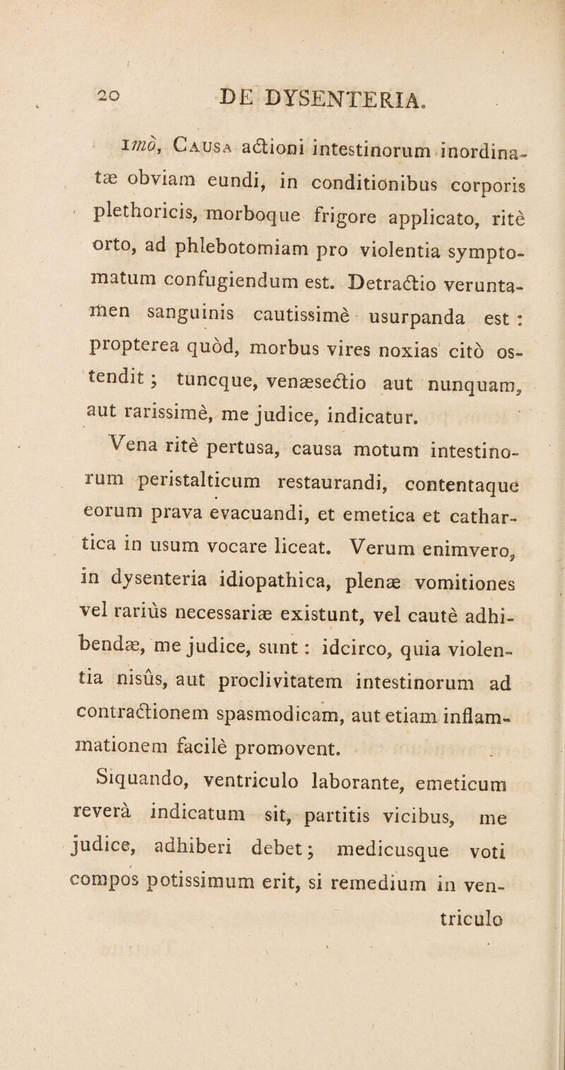 i Tmd, Causa aCtioni intestinorum inordina¬ tas obviam eundi, in conditionibus corporis plethoiicis, morboque frigore applicato, rite orto, ad phlebotomiam pro violentia sympto¬ matum confugiendum est. Detradlio verunta- men sanguinis cautissime usurpanda est: propterea quod, morbus vires noxias cito os¬ tendit ; tuncque, venassectio aut nunquam, aut rarissime, me judice, indicatur. Vena rite pertusa, causa motum intestino¬ rum peristalticum restaurandi, contentaque eorum prava evacuandi, et emetica et cathar- tica in usum vocare liceat. Verum enimvero, in dysenteria idiopathica, plenae vomitiones vel rarius necessariae existunt, vel caute adhi¬ bendae, me judice, sunt: idcirco, quia violen¬ tia nisus, aut proclivitatem intestinorum ad contractionem spasmodicam, aut etiam inflam¬ mationem facile promovent. Siquando, ventriculo laborante, emeticum revera indicatum sit, partitis vicibus, me judice, adhiberi debet; medicusque voti compos potissimum erit, si remedium in ven¬ triculo
