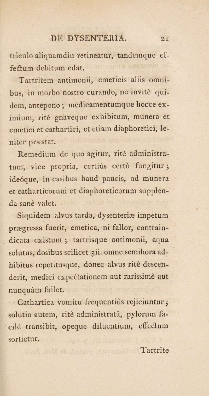 triculo aliquamdiu retineatur, tandemque ef- fedlum debitum edat. Tartritem antimonii, emeticis aliis omni¬ bus, in morbo nostro curando, ne invite qui¬ dem, antepono ; medicamentumque hocce ex* imium, rite gnaveque exhibitum, munera et emetici et cathartici, et etiam diaphoretici, le¬ niter praestat. Remedium de quo agitur, rite administra¬ tum, vice propria, certius certo fungitur; ideoque, in casibus haud paucis, ad munera et catharticorum et diaphoreticorum supplen» i/ da sane valet. Siquidem alvus tarda, dysenteriae impetum praegressa fuerit, emetica, ni fallor, contrahi- dicata existunt; tartrisque antimonii, aqua solutus, dosibus scilicet jii. omne semihora ad¬ hibitus repetitusque, donec alvus rite descen¬ derit, medici expedlationem aut rarissime aut nunquam fallet. Cathartica vomitu frequentius rejiciuntur j solutio autem, rite administrata, pylorum fa¬ cile transibit, opeque diluentium, effectum sortietur. Tartrite