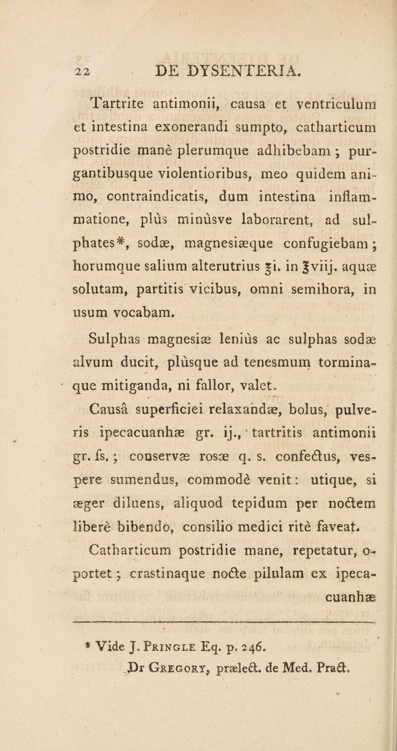 Tartrite antimonii, causa et ventriculum et intestina exonerandi sumpto, catharticum postridie mane plerumque adhibebam ; pur- gantibusque violentioribus, meo quidem ani- / mo, contraindicatis, dum intestina inflam¬ matione, plus minusve laborarent, ad sul- phates#, sodae, magnesiaeque confugiebam; horumque salium alterutrius gi. in §viij. aquae solutam, partitis vicibus, omni semihora, in usum vocabam. t Sulphas magnesiae lenius ac sulphas sodae alvum ducit, plusque ad tenesmum tormina- - que mitiganda, ni fallor, valet» Causa superficiei relaxandae, bolus, pulve¬ ris ipecacuanhae gr. ij.,1 tartritis antimonii gr. fs.; conservae rosae q. s. confedus, ves¬ pere sumendus, commode venit: utique, si aeger diluens, aliquod tepidum per noctem libere bibendo, consilio medici rite faveat. Catharticum postridie mane, repetatur, o- portet; crastinaque node pilulam ex ipeca¬ cuanhae * Vide J. Pringle Eq. p. 246. JDr Gregory, praeled. de Med. Pra£h