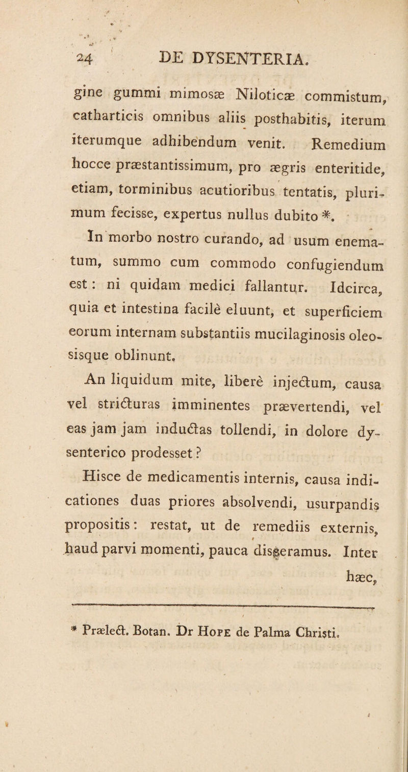 ginc gummi mimosae Nilotica commistum, catharticis omnibus aliis posthabitis, iterum iterumque adhibendum venit. Remedium liocce praestantissimum, pro aegris enteritide, etiam, torminibus acutioribus tentatis, pluri¬ mum fecisse, expertus nullus dubito In morbo nostro curando, ad usum enema- tum, summo cum commodo confugiendum est: ni quidam medici fallantur. Idcirca, quia et intestina facile eluunt, et superficiem eorum internam substantiis mucilaginosis oleo- sisque oblinunt. An liquidum mite, libere injectum, causa vel striaturas imminentes praevertendi, vel eas jam jam indu&as tollendi, in dolore dy¬ senterico prodesset ? Hisce de medicamentis internis, causa indi- cationes duas priores absolvendi, usurpandis propositis: restat, ut de remediis externis, V haud parvi momenti, pauca disseramus. Inter haec, * Praele£t. Botan. Dr Hope de Palma Christi.