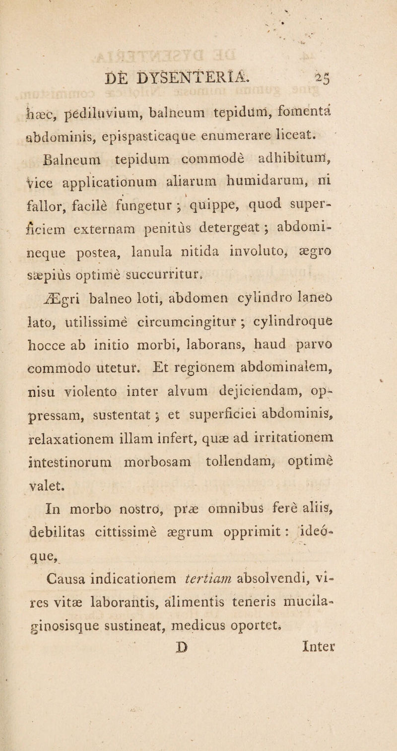 haec, pediluvium, balneum tepidum, fomenta abdominis, epispasticaque enumerare liceat. Balneum tepidum commode adhibitum, Vice applicationum aliarum humidarum, ni fallor, facile fungetur ; quippe, quod super¬ ficiem externam penitus detergeat; abdomi¬ neque postea, lanula nitida involuto, aegro sicpius optime succurritur. iEgri balneo loti, abdomen cylindro laneo lato, utilissime circumcingitur; cylindroque hocce ab initio morbi, laborans, haud parvo commodo utetur. Et regionem abdominalem, nisu violento inter alvum dejiciendam, op¬ pressam, sustentat; et superficiei abdominis, relaxationem illam infert, quae ad irritationem intestinorum morbosam tollendam, optime valet. In morbo nostro, prae omnibus fere aliis, debilitas cittissime aegrum opprimit: ideo- que, Causa indicationem tertiam absolvendi, vi¬ res vitas laborantis, alimentis teneris mucila- ginosisque sustineat, medicus oportet» ' * D Inter