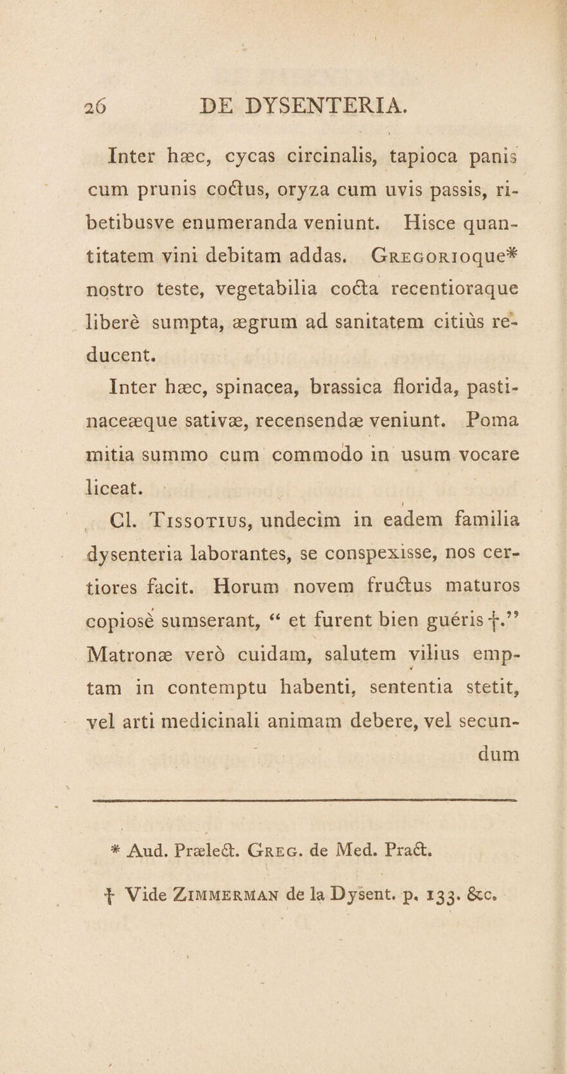 Inter haec, cycas circinalis, tapioca panis cum prunis codus, oryza cum uvis passis, ri= betibusve enumeranda veniunt. Hisce quan¬ titatem vini debitam addas. GREGORioque^ nostro teste, vegetabilia codla recentioraque libere sumpta, aegrum ad sanitatem citius re¬ ducent. Inter haec, spinacea, brassica florida, pasti- naceaeque sativae, recensendae veniunt. Poma mitia summo cum commodo in usum vocare liceat. ) Cl. Tissotius, undecim in eadem familia dysenteria laborantes, se conspexisse, nos cer¬ tiores facit. Horum novem frudtus maturos copiose sumserant, “ et furent bien gueris f.” Matronae vero cuidam, salutem vilius emp¬ tam in contemptu habenti, sententia stetit, vel arti medicinali animam debere, vel secun¬ dum # Aud. Praele£b. Greg. de Med. Pra£h f Vide ZimmerivIan de la Dysent. p, 133. &c.