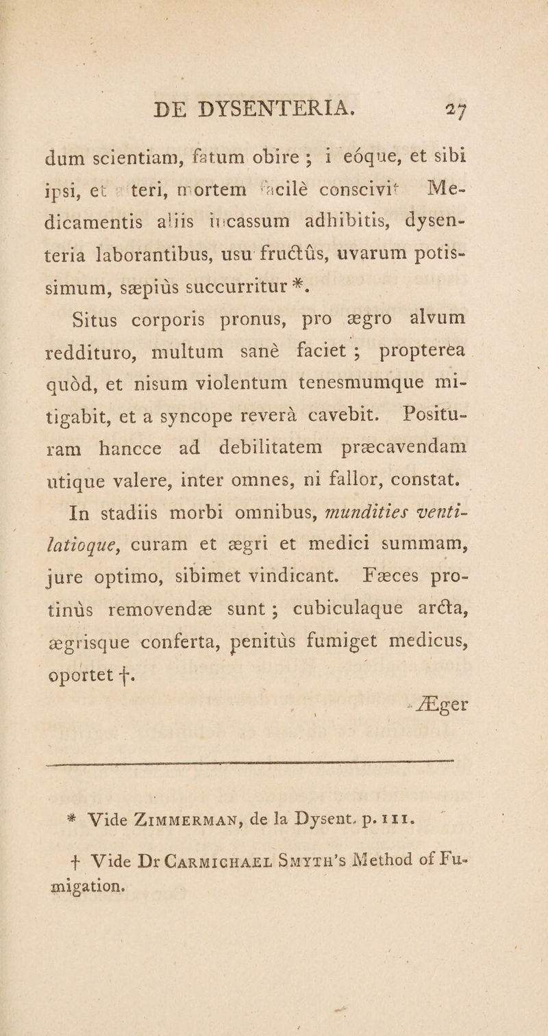 dum scientiam, fatum obire ; i eoque, et sibi ipsi, et teri, nortem ac ile conscivit Me¬ dicamentis a1 i is incassum adhibitis, dysen¬ teria laborantibus, usu frudus, uvarum potis¬ simum, saepius succurritur Situs corporis pronus, pro aegro alvum reddituro, multum sane faciet ; propterea quod, et nisum violentum tenesmumque mi¬ tigabit, et a syncope revera cavebit. Positu» ram hancce ad debilitatem praecavendam utique valere, inter omnes, ni fallor, constat. In stadiis morbi omnibus, mundities venti¬ latioque, curam et aegri et medici summam, jure optimo, sibimet vindicant. Faeces pro¬ tinus removendae sunt ; cubiculaque arda, aegrisque conferta, penitus fumiget medicus, oportet f. - FEger * Vide Zimmerman, de la Dysent, p. m. f Vide DrCARMiCHAEL Smyth’s Method of Fu» migation»