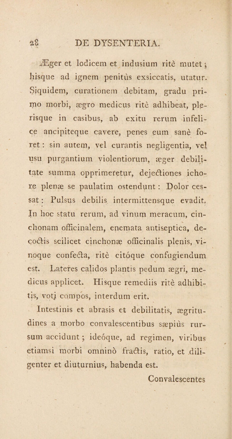 iEger et lodicem et indusium rite mutet ^ hisque ad ignem penitus exsiccatis, utatur. Siquidem, curationem debitam, gradu pri¬ mo morbi, aegro medicus rite adhibeat, ple- risque in casibus, ab exitu rerum infeli¬ ce ancipiteque cavere, penes eum sane fo¬ ret : sin autem, vel curantis negligentia, vel usu purgantium violentiorum, aeger debili¬ tate summa opprimeretur, deje&iones icho- re plenae se paulatim ostendunt: Dolor ces¬ sat : Pulsus debilis intermittensque evadit» In hoc statu rerum, ad vinum meracum, cin- -a chonam officinalem, enemata antiseptica, de¬ coctis scilicet cinchonae officinalis plenis, vi¬ noque confedta, rite citoque confugiendum est. Lateres calidos plantis pedum aegri, me¬ dicus applicet, Hisque remediis rite adhibi¬ tis, votj compos, interdum erit. Intestinis et abrasis et debilitatis, aegritu¬ dines a morbo convalescentibus saepius rur¬ sum accidunt; ideoque, ad regimen, viribus etiamsi morbi omnino fradtis, ratio, et .dili¬ genter et diuturnius, habenda est. Convalescentes