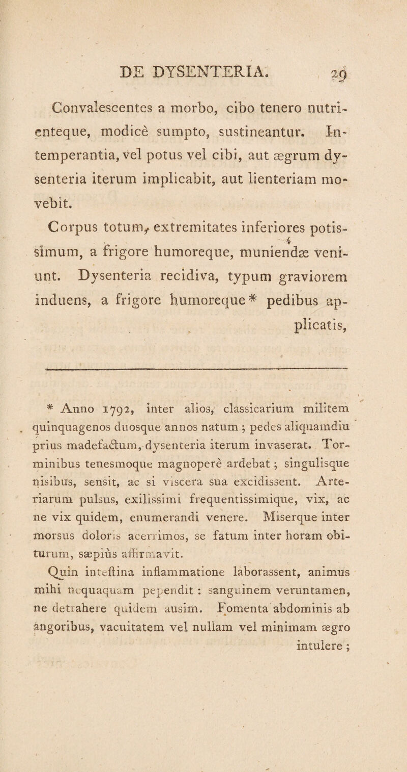 Convalescentes a morbo, cibo tenero nutri- enteque, modice sumpto, sustineantur. In¬ temperantia, vel potus vel cibi, aut asgrum dy¬ senteria iterum implicabit, aut lienteriam mo¬ vebit. Corpus totum,, extremitates inferiores potis- . . . 4 simum, a frigore humoreque, muniendae veni¬ unt. Dysenteria recidiva, typum graviorem induens, a frigore humoreque* pedibus ap¬ plicatis, * Anno 1792, inter alios, classicariuna militem quinquagenos duosque annos natum ; pedes aliquamdiu prius madefadtum, dysenteria iterum invaserat. Tor¬ minibus tenesmoque magnopere ardebat; singulisque nisibus, sensit, ac si viscera sua excidissent. Arte¬ riarum pulsus, exilissimi frequentissimique, vix, ac ne vix quidem, enumerandi venere. Miserque inter morsus doloris acerrimos, se fatum inter horam obi¬ turum, saepius affirmavit. Quin inteftina inflammatione laborassent, animus mihi nequaquam pependit : sanguinem veruntamen, ne detrahere quidem ausim. Fomenta abdominis ab angoribus, vacuitatem vel nullam vel minimam aegro intulere ;
