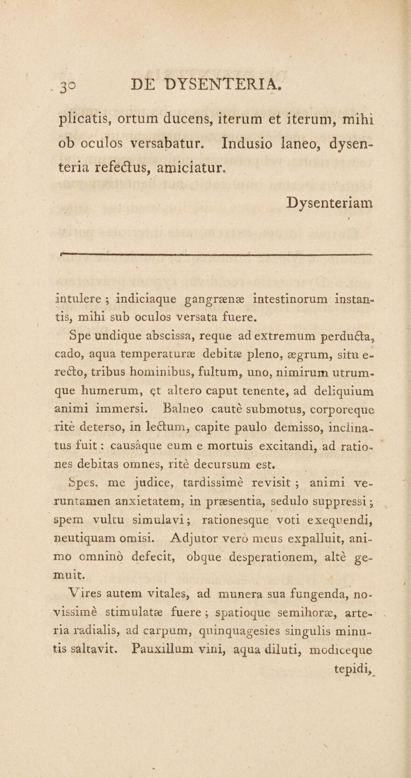 plicatis, ortum ducens, iterum et iterum, mihi ob oculos versabatur. Indusio laneo, dysen¬ teria refedtus, amiciatur. Dysenteriam intulere ; indiciaque gangraenas intestinorum instan¬ tis, mihi sub oculos versata fuere. Spe undique abscissa, reque ad extremum perdu£ta, cado, aqua temperaturae debitae pleno, aegrum, situ e- redo, tribus hominibus, fultum, uno, nimirum utrum¬ que humerum, c?t altero caput tenente, ad deliquium animi immersi. Balneo caute submotus, corporeque rite deterso, in lectum, capite paulo demisso, inclina¬ tus fuit: causaque eum e mortuis excitandi, ad ratio¬ nes debitas omnes, rite decursum est. Spes, me judice, tardissime revisit ; animi ve- runtamen anxietatem, in praesentia, sedulo suppressi ; »■ • spem vultu simulavi; rationesque voti exequendi, neutiquam omisi. Adjutor vero meus expalluit, ani¬ mo omnino defecit, obque desperationem, alte ge¬ muit. Vires autem vitales, ad munera sua fungenda, no¬ vissime stimulatae fuere ; spatioque semihorae, arte¬ ria radialis, ad carpum, quinquagesies singulis minu¬ tis saltavit. Pauxillum vini, aqua diluti, modiceque tepidi,