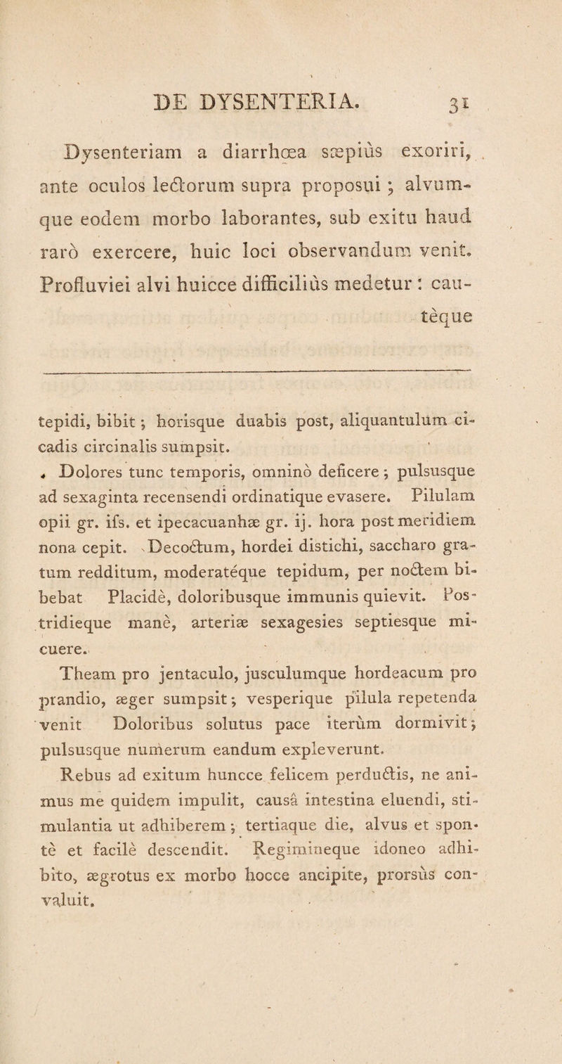 Dysenteriam a diarrhoea scepius exoriri, ante oculos ledorum supra proposui ; alvum¬ que eodem morbo laborantes, sub exitu haud raro exercere, huic loci observandum venit. Profluviei alvi huicce difficilius medetur : cau¬ teque tepidi, bibit; horisque duabis post, aliquantulum ci¬ cadis circinalis sumpsit. ^ Dolores tunc temporis, omnino deficere; pulsusque ad sexaginta recensendi ordinatique evasere. Pilulam opii gr. ifs. et ipecacuanhae gr. ij. hora post meridiem, nona cepit. ^Decodum, hordei distichi, saccharo gra¬ tum redditum, moderateque tepidum, per nodem bi¬ bebat Placide, doloribusque immunis quievit. Pos- tridieque mane, arteriae sexagesies septiesque mi¬ cuere. Theam pro jentaculo, jusculumque hordeacum pro prandio, aeger sumpsit; vesperique pilula repetenda venit Doloribus solutus pace iterum dormivit; pulsusque numerum eandum expleverunt. Rebus ad exitum huncce felicem perdudis, ne ani¬ mus me quidem impulit, causa intestina eluendi, sti¬ mulantia ut adhiberem j tertiaque die, alvus et spon¬ te et facile descendit. Regimineque idoneo adhi¬ bito, aegrotus ex morbo hocce ancipite, prorsus con¬ valuit.