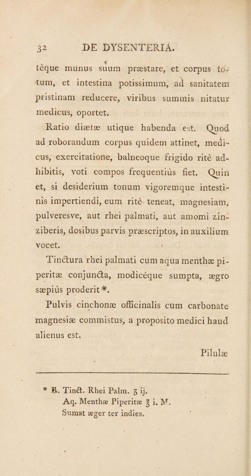 . x . * teque munus suum praestare, et corpus to~ tum, et intestina potissimum, ad sanitatem pristinam reducere, viribus summis nitatur medicus, oportet. Ratio diaetae utique habenda est. Quod ad roborandum corpus quidem attinet, medi¬ cus, exercitatione, balneoque frigido rite ad¬ hibitis, voti compos frequentius fiet. Quin et, si desiderium tonum vigoremque intesti¬ nis impertiendi, eum rite teneat, magnesiam, pulveresve, aut rhei palmati, aut amomi zin- ziberis, dosibus parvis praescriptos, in auxilium vocet. Tinctura rhei palmati cum aqua menthae pi- peritae conjunda, modiceque sumpta, aegro saepius proderit Pulvis cinchonae officinalis cum carbonate magnesiae commistus, a proposito medici haud alienus est. Pilulce * Tind. Rhei Palm. 5 ij. Aq. Menthae Piperitae g i, M. Sumat aeger ter indies.