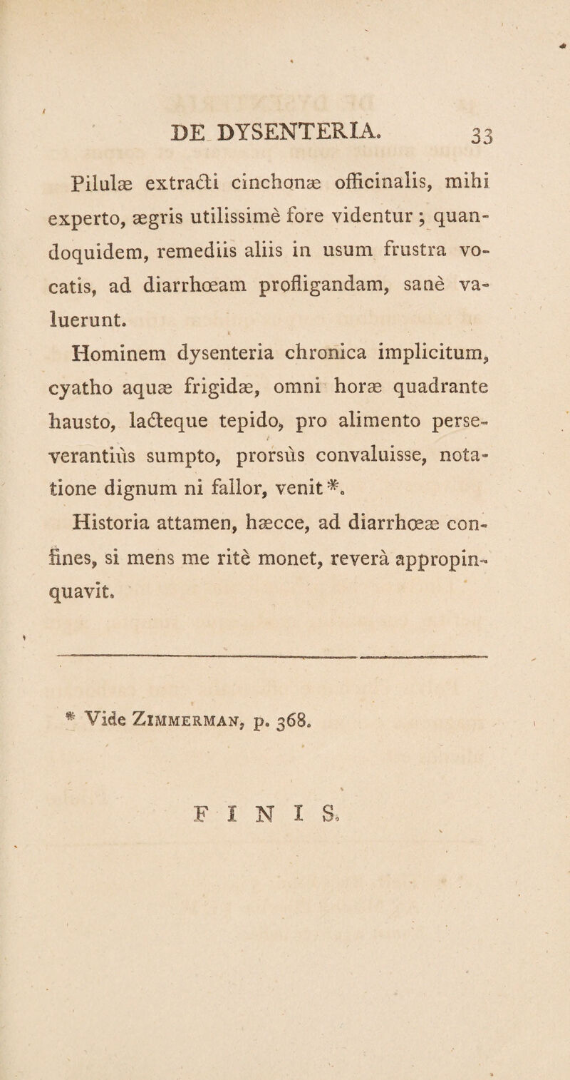 e DE DYSENTERIA. 33 Pilulas extradti cinclionae officinalis, mihi experto, aegris utilissime fore videntur ; quan» doquidem, remediis aliis in usum frustra vo¬ catis, ad diarrhoeam profligandam, sane va» luerunt. Hominem dysenteria chronica implicitum, cyatho aquae frigidae, omni horae quadrante hausto, la&eque tepido, pro alimento perse¬ verantius sumpto, prorsus convaluisse, nota¬ tione dignum ni fallor, venit Historia attamen, haecce, ad diarrhoeae con¬ fines, si mens me rite monet, revera appropin¬ quavit. * Vide Zimmerman, p. 368. FINIS.