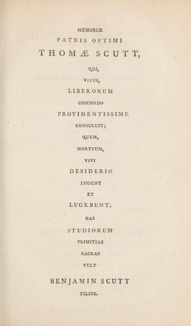 MEMORI® PATRIS OPTIMI THOMiE SCUTT vivus, / LIBERORUM COMMODO PROVIDENTISSIME CONSULUIT; QUEM, MORTUUM, VIVI DESIDERIO LUGENT ET LUGEBUNT, HAS STUDIORUM PRIMITIAS SACRAS VULT BENJAMIN SCUTT * S. * FILIUS