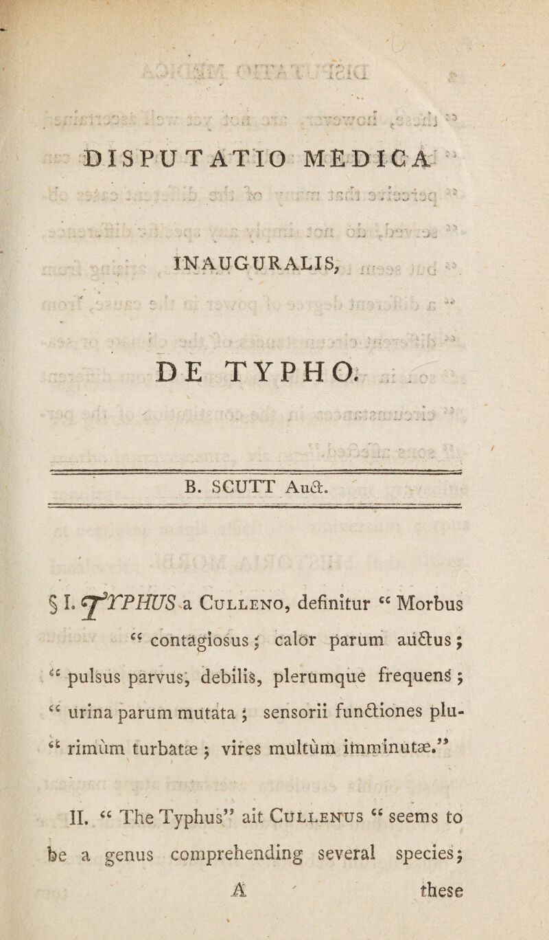 INAUGURALIS, (i DE TYPHO. B. SCUTT Ana. § L GJ^TPHUS a Culleno, definitur ec Morbus contagiosus ; calor parum au&us; 4C pulsus parvus, debilis, plerumque frequens ; “ urina parum mutata ; sensorii fun&iones plu- rimum turbatae ; vires multum imminutae/9 II. “ The Typhus5' ait Cullenus C£ seems to he a genus comprehending several species; A ' these