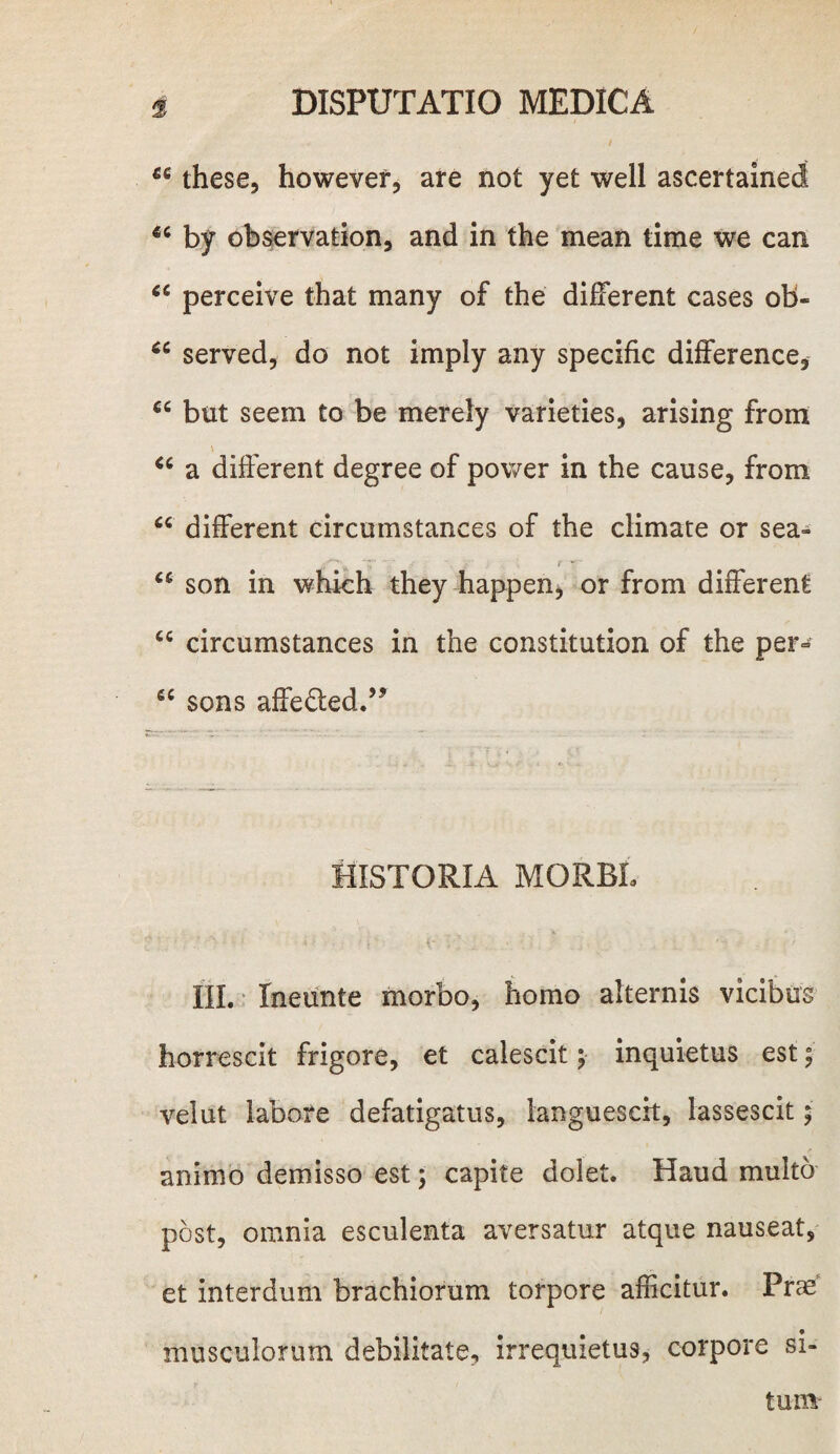 66 these, howevef, are not yet well ascertained 4C by observation, and in the mean time we can “ perceive that many of the different cases ob« served, do not imply any specific difference, cc but seem to be merely varieties, arising from * 66 a different degree of power in the cause, from “ different circumstances of the climate or sea- u son in which they happen, or from different cc circumstances in the constitution of the per- e< sons affe^ed.’5 HISTORIA MQRBL ' ■ • : * ; 4' f 7 . ■_ III. Ineunte morbo, homo alternis vicibus horrescit frigore, et calescit; inquietus est; velut labore defatigatus, languescit, lassescit; animo demisso est; capite dolet. Haud multo post, omnia esculenta aversatur atque nauseat, et interdum brachiorum torpore afficitur. Prae musculorum debilitate, irrequietus, corpore si¬ tum