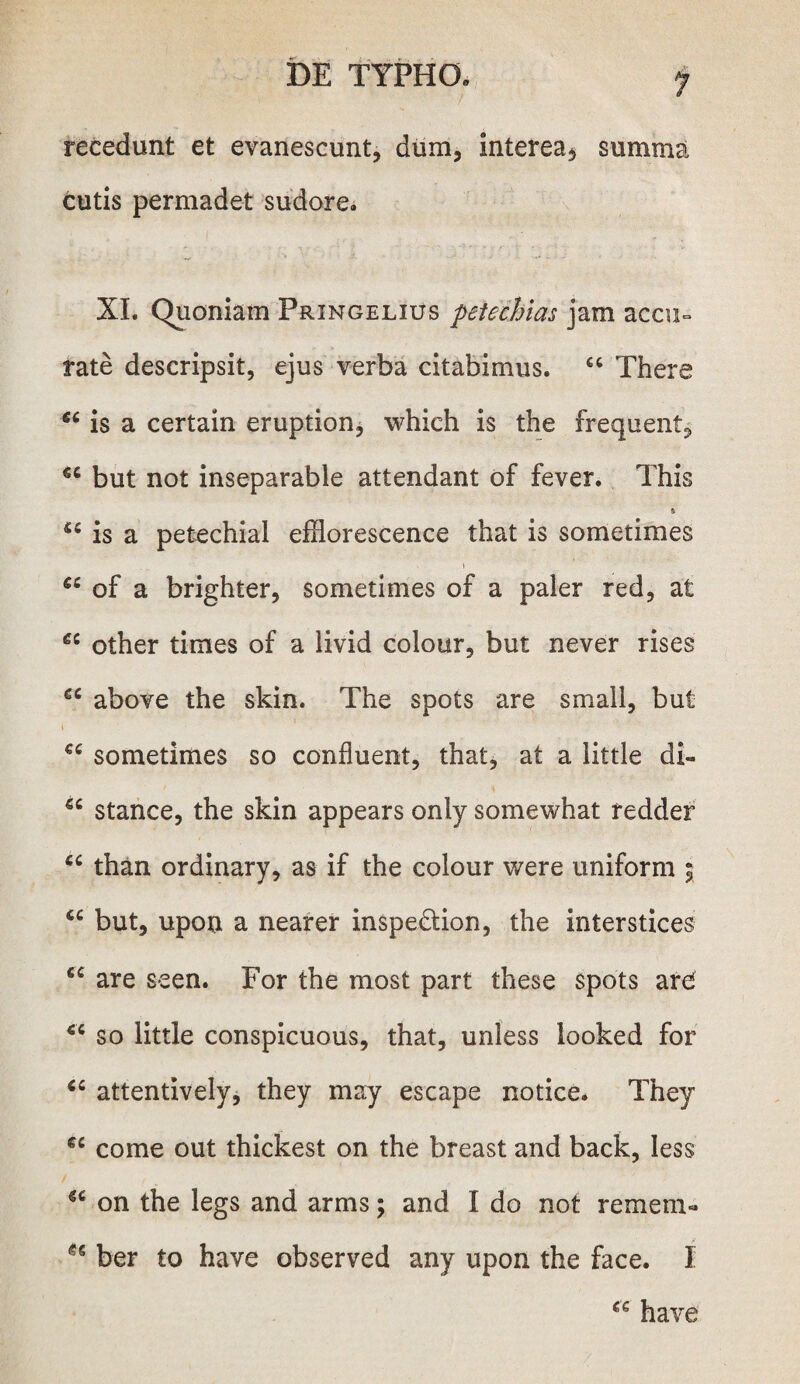 recedunt et evanescunt, dum, interea* summa cutis permadet sudore. XI. Quoniam Pringelius petechias jam accu¬ rate descripsit, ejus verba citabimus. “ There 66 is a certain eruption, whieh is the frequent, €C but not inseparable attendant of fever. This » u is a petechial efflorescence that is sometimes u of a brighter, sometimes of a paler red, at €i other times of a livid colour, but never rises gc above the skin. The spots are small, but €C sometimes so confluent, that, at a little di- u stance, the skin appears only somewhat redder u than ordinary, as if the colour were uniform ; u but, upon a nearer inspe&ion, the interstices cc are seen. For the most part these spots are <c so little conspicuous, that, unless looked for “ attentively, they may escape notice. They €C come out thickest on the breast and back, Iess u on the legs and arms; and I do not remem- ber to have observed any upon the face. I cc have