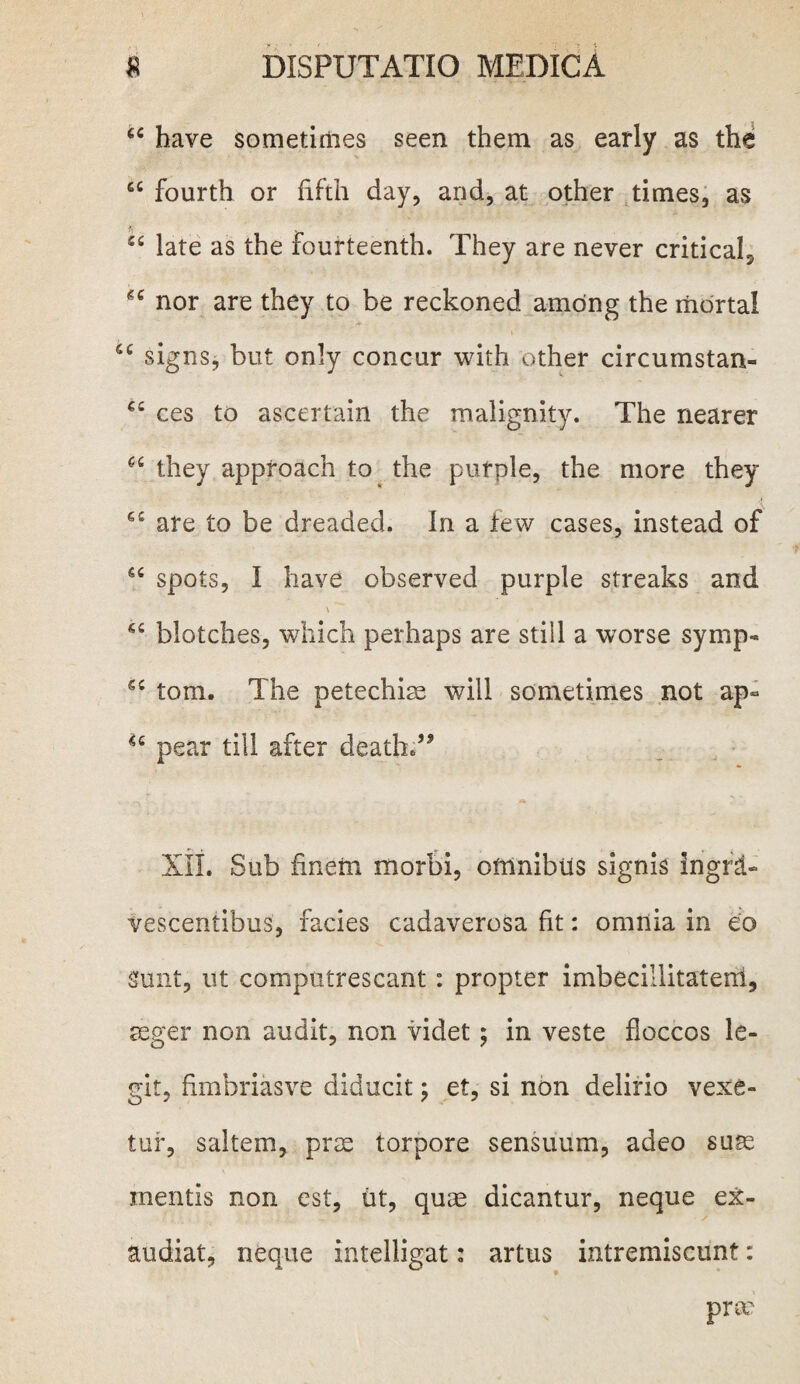 u have sometimes seen them as early as the cc fourth or fifth day, and, at other times, as cs late as the Fourteenth. They are never critical^ nor are they to be reckoned amdng the mbrtal signs, but only concur with other circumstan- ££ ces to ascertain the malignity. The nearer C£ they approach to the purple, the more they e£ are to be dreaded. In a few cases, instead of €£ spots, I have observed purple streaks and \ 4£ blotches, which perhaps are stili a worse symp- e£ tom. The petechiae will sometimes not ap- u pear till after deatfa;” XII. Sub finem morbi, oftlnibils signis ingrd- vescentibus, facies cadaverosa fit: omnia in eo Sunt, ut computrescant: propter imbecillitaterri, aeger non audit, non videt; in veste floccos le¬ git, fimbriasve diducit; et, si non delirio vexe¬ tur, saltem, prae torpore sensuum, adeo suae mentis non est, iit, quae dicantur, neque ex¬ audiat, neque intelligat: artus intremiscunt: