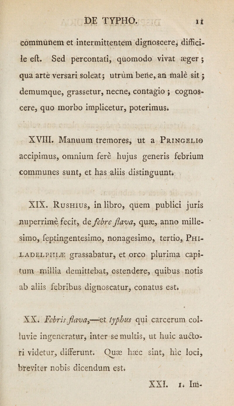 communem et intermittentem dignoscere^ diffici- le eft. Sed percontati, quomodo vivat aeger ; qua arte versari soleat; utrum berie, an male sit; demumque, grassetur, necne, contagio ; cognos- eere, quo morbo implicetur, poterimus* XVIII. Manuum tremores, ut a Pringelio accipimus, omnium fere hujus generis febrium communes sunt, et has aliis distinguunt* XIX. Rushius, in libro, quem publici juris nuperrime fecit, de febre flava, quae, anno mille¬ simo, feptingentesimo, nonagesimo, tertio, Phi- xADELPHiiE grassabatur, et orco plurima capi¬ tum millia demittebat, ostendere, quibus notis ab aliis febribus dignoscatur, conatus est, XX. Febris flava,—et typhus qui carcerum col¬ luvie ingeneratur, inter se multis, ut huic auclo- ri videtur, differunt. Chise h:xc sint, hic loci, breviter nobis dicendum est* XXL 1* Iui-