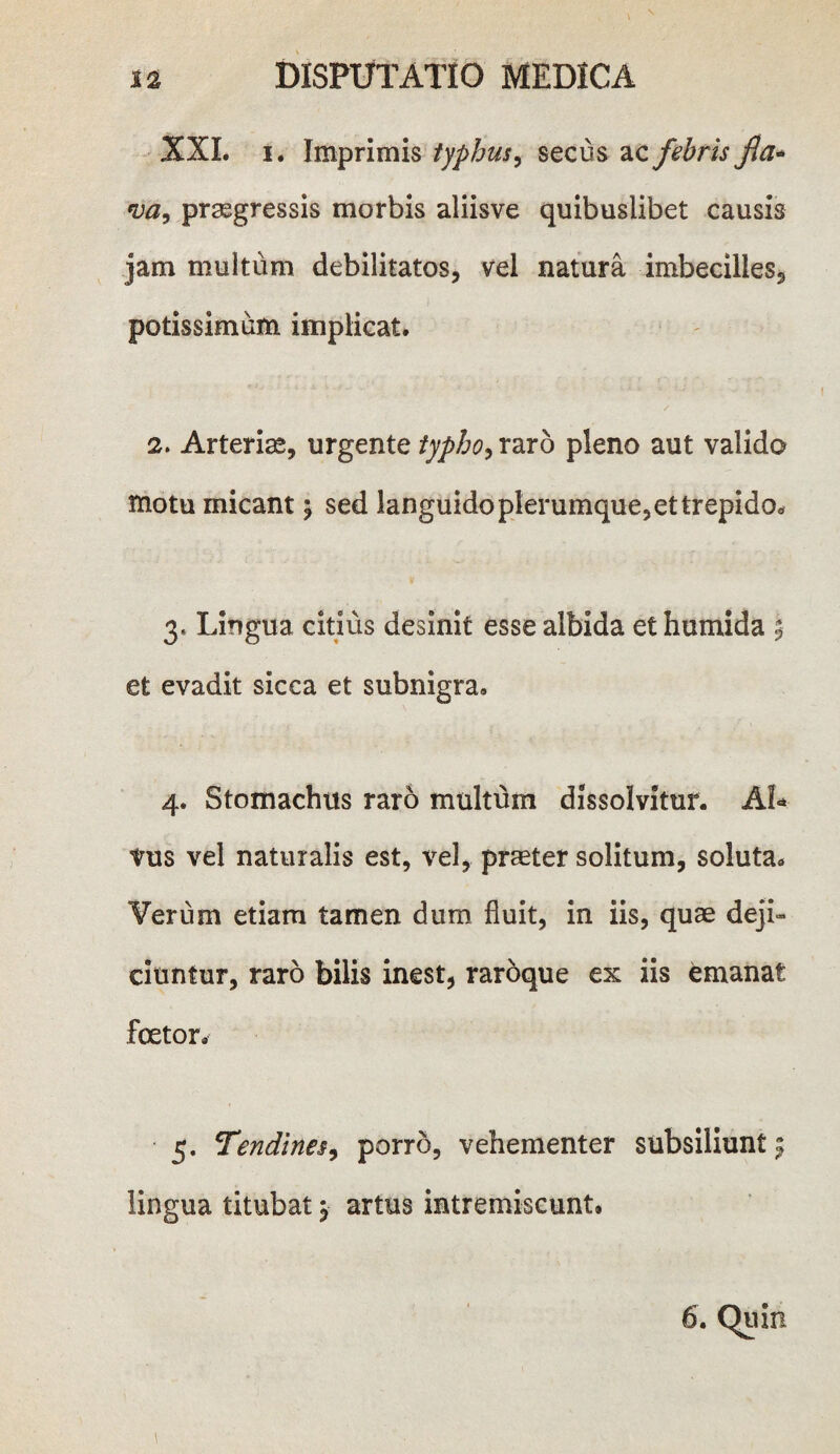 XXL i. Imprimis typhus, secus ac febris fla* *va9 praegressis morbis aliisve quibuslibet causis jam multum debilitatos, vel natura imbecilles, potissimum implicat. 2. Arteriae, urgente typho, raro pleno aut valido motu micant $ sed languido plerumque, et trepida* 3. Lingua citius desinit esse albida et humida % et evadit sicca et subnigra. 4. Stomachus raro multum dissolvitur. AL vus vel naturalis est, vel, praeter solitum, soluta. Verum etiam tamen dum fluit, in iis, quae deji¬ ciuntur, raro bilis inest, raroque ex iis emanat foetor. 5. Tendines, porro, vehementer subsiliunt^ lingua titubat j artus intremiscunt. \