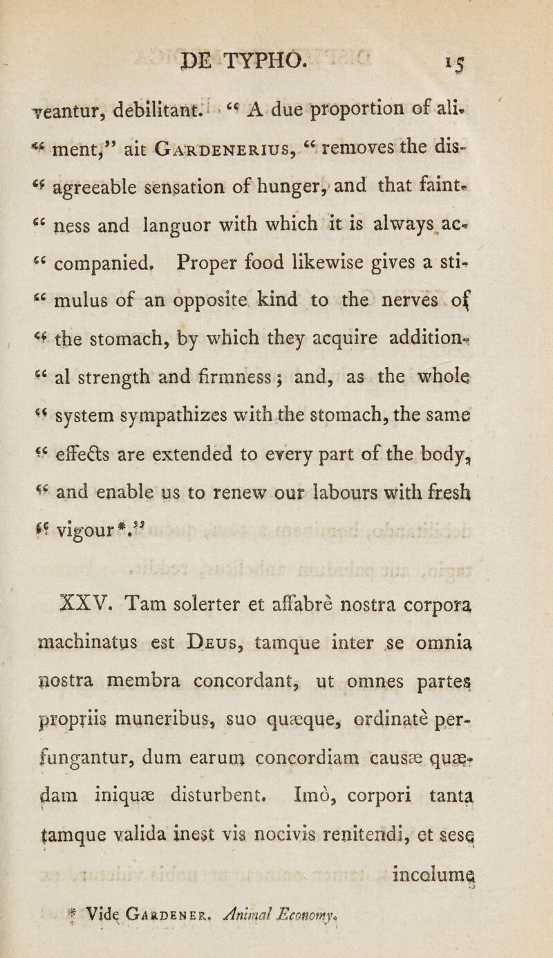 veantur, debilitant. “ A due proportion of ali. rnent/’ ait Gardenerius, “removes the dis» “ agreeable sensation of hunger, and that faint* “ ness and languor with which it is always ac- “ companied, Proper food likewise gives a stU “ mulus of an opposite kind to the nerves of ** the stomach, by which they acquire addition- “ al strength and firmness; and, as the whole “ system sympathizes with the stomach, the same “ effe&s are extended to every part of the body, ^ and enable us to renew our labours with fresh f? vigour V3 XXV. Tam solerter et affabre nostra corpora machinatus est Deus, tamque inter se omnia nostra membra concordant, ut omnes partes propriis muneribus, suo quasque, ordinate per¬ fungantur, dum earum concordiam causas quae? dain iniquae disturbent. Imo, corpori tanta tamque valida inest vis nocivis renitendi, et sese incolumq * Vide Gardener, AnimalEconomy*