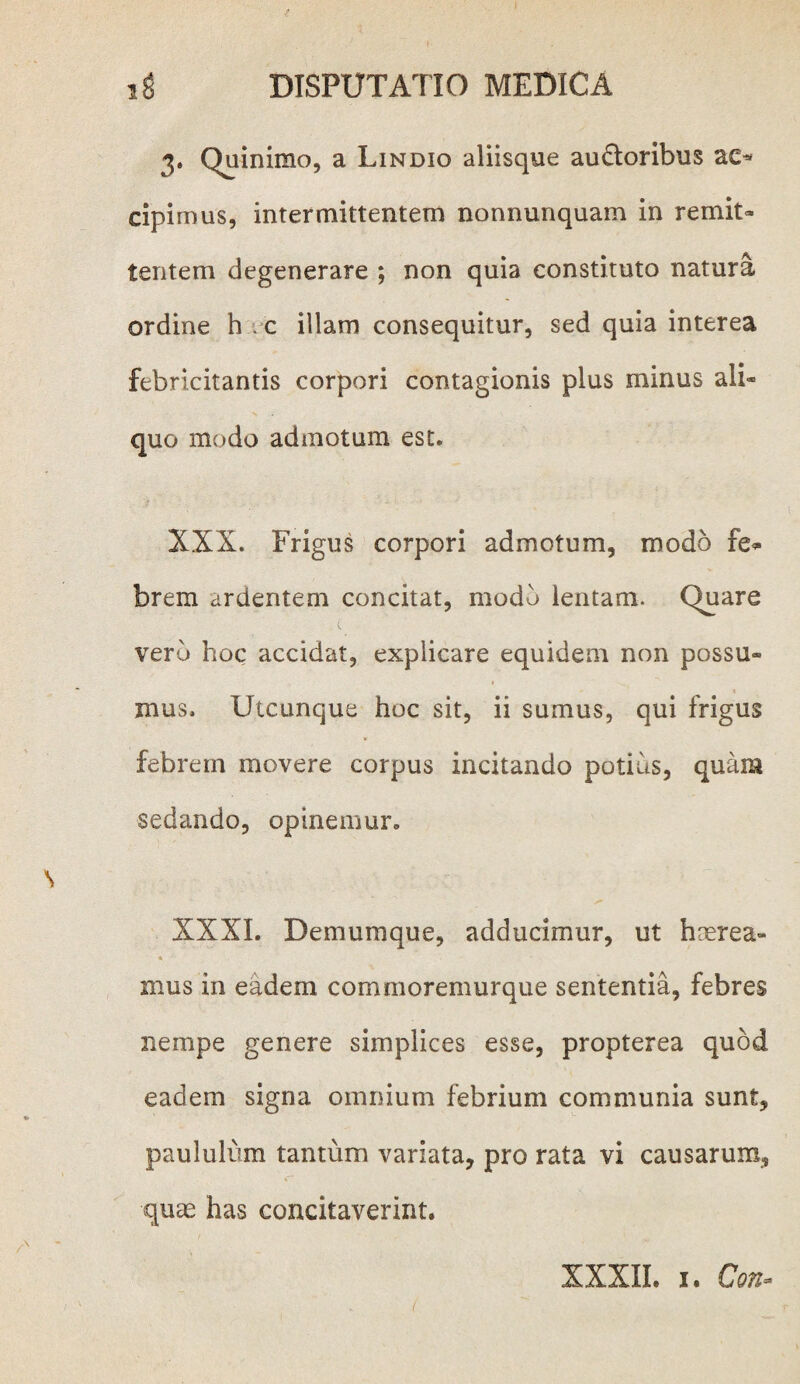 3. Quinimo, a Lindio aliisque auctoribus ac* cipimus, intermittentem nonnunquam in remit¬ tentem degenerare ; non quia constituto natura ordine h c illam consequitur, sed quia interea febricitantis corpori contagionis plus minus ali¬ quo modo admotum est. XXX. Frigus corpori admotum, modo fe¬ brem ardentem concitat, modd lentam. Quare ( vero hoc accidat, explicare equidem non possu¬ mus. Utcunque hoc sit, ii sumus, qui frigus febrem movere corpus incitando potius, quam sedando, opinemur. XXXI. Demumque, adducimur, ut haerea¬ mus in eadem commoremurque sententia, febres nempe genere simplices esse, propterea quod eadem signa omnium febrium communia sunt, paululum tantum variata, pro rata vi causarum, quae has concitaverint. XXXII. I. Con-