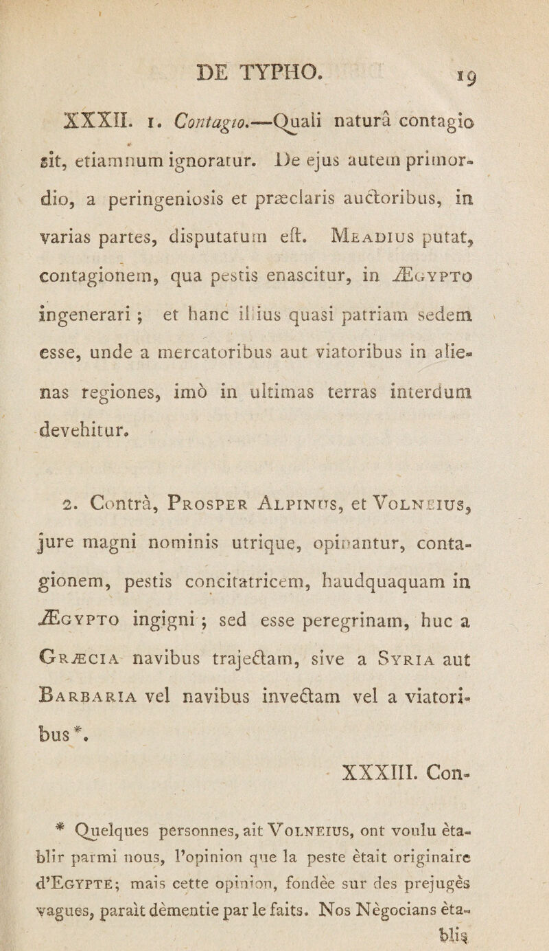 XXXII. 1. Contagio.—Quali natura contagio *• sit, etiamnum ignoratur. l)e ejus autem primor¬ dio, a peringeniosis et praeclaris auctoribus, in varias partes, disputatum eft. Meadius putat, contagionem, qua pestis enascitur, in ^Egypto ingenerari ; et hanc il ius quasi patriam sedem esse, unde a mercatoribus aut viatoribus in alie® nas regiones, imo in ultimas terras interdum devehitur. 2. Contra, Prosper Alpinos, et Volnjeius, jure magni nominis utrique, opinantur, conta¬ gionem, pestis concitatricem, haudquaquam in .Algypto ingigni ; sed esse peregrinam, huc a G RiEciA navibus trajedatn, sive a Syria aut Barbaria vel navibus invedam vel a viatori¬ bus*. XXXIII. Con- * Quelques personnes, ait Volneius, ont voulu eta- blir parmi nous, 1’opinion qne la peste etait originaire <TEgypte; mais cette opinton, fondee sur des prejuges vagues, parait dementie par le faits. Nos Negocians eta« Wis