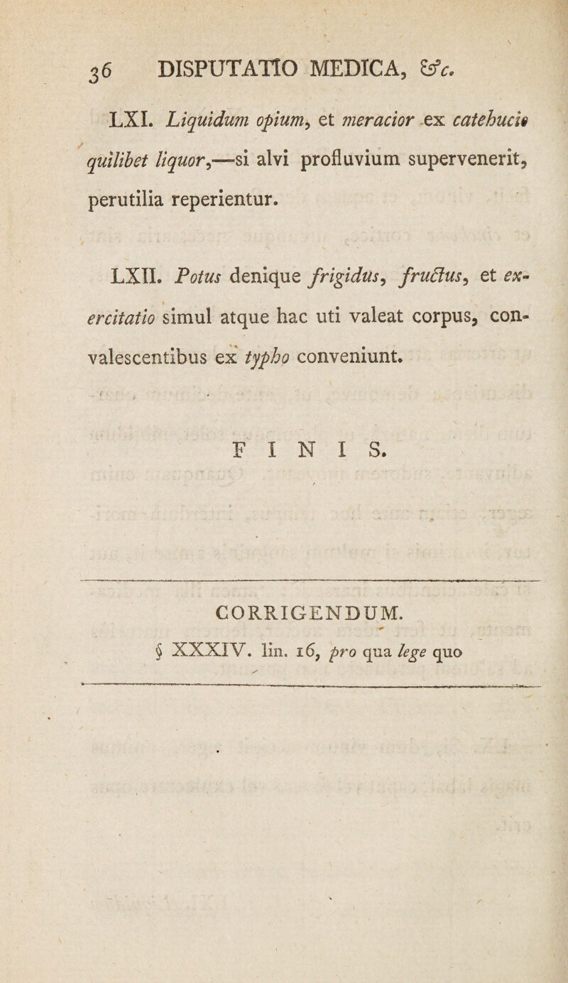 LXL Liquidum opium > et meracior ex catehuch quilibet liquor,—si alvi profluvium supervenerit, perutilia reperientur. LXII. Potus denique frigidus, frudus ^ et i ercitatio simul atque hac uti valeat corpus, con¬ valescentibus ex typho conveniunt. . * FINI S. CORRIGENDUM. § XXXIV. lin. 16, pro qua lege quo