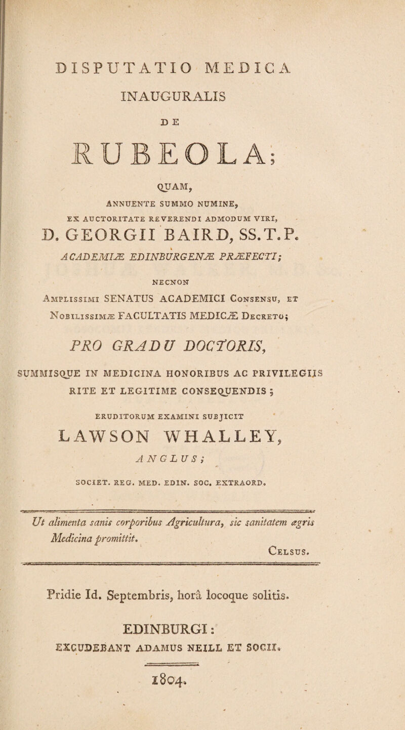 IN AUGURALIS D E RUBEOLA; QIJAM, ANNUENTE SUMMO NUMINE, EX AUCTORITATE REVERENDI ADMODUM VIRI, D. GEORGII BAIRD, SS.T.P. ACADEMIA. EDimURGENJZ PROFECTI; NECNON Amplissimi SENATUS ACADEMICI Consensu, et Nobilissimae FACULTATIS MEDICJE Decreto; PRO GRADU DOCPORIS, SUMMISQUE IN MEDICINA HONORIBUS AC PRIVILEGIIS RITE ET LEGITIME CONSEQUENDIS j ERUDITORUM EXAMINI SUBJICIT LAWSON WHALLEY, ANGLUS i SOCIET. REG. MED. ED1N. SOC. EXTRAORD® Ut alimenta sanis corporibus .Agricultura, sic sanitatem agris Medicina promittit. Celsus. Pridie Id. Septembris, hora locoque solitis. EDINBURGI: EXCUDEBANT ADAMUS NEILL ET SOCII* I804,