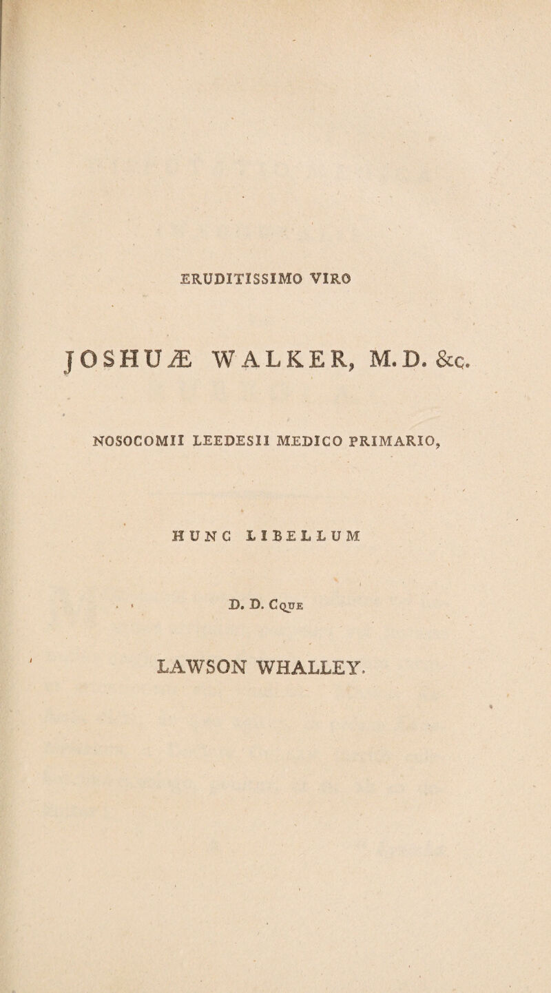 ERUDITISSIMO VIRO JOSBUiE WALKER, M.D, &q. NOSOCOMII LEE DES II MEDICO PRIMARIO, HUNC LIBELLUM D. D. Cque / LAWSON WHALLEY.