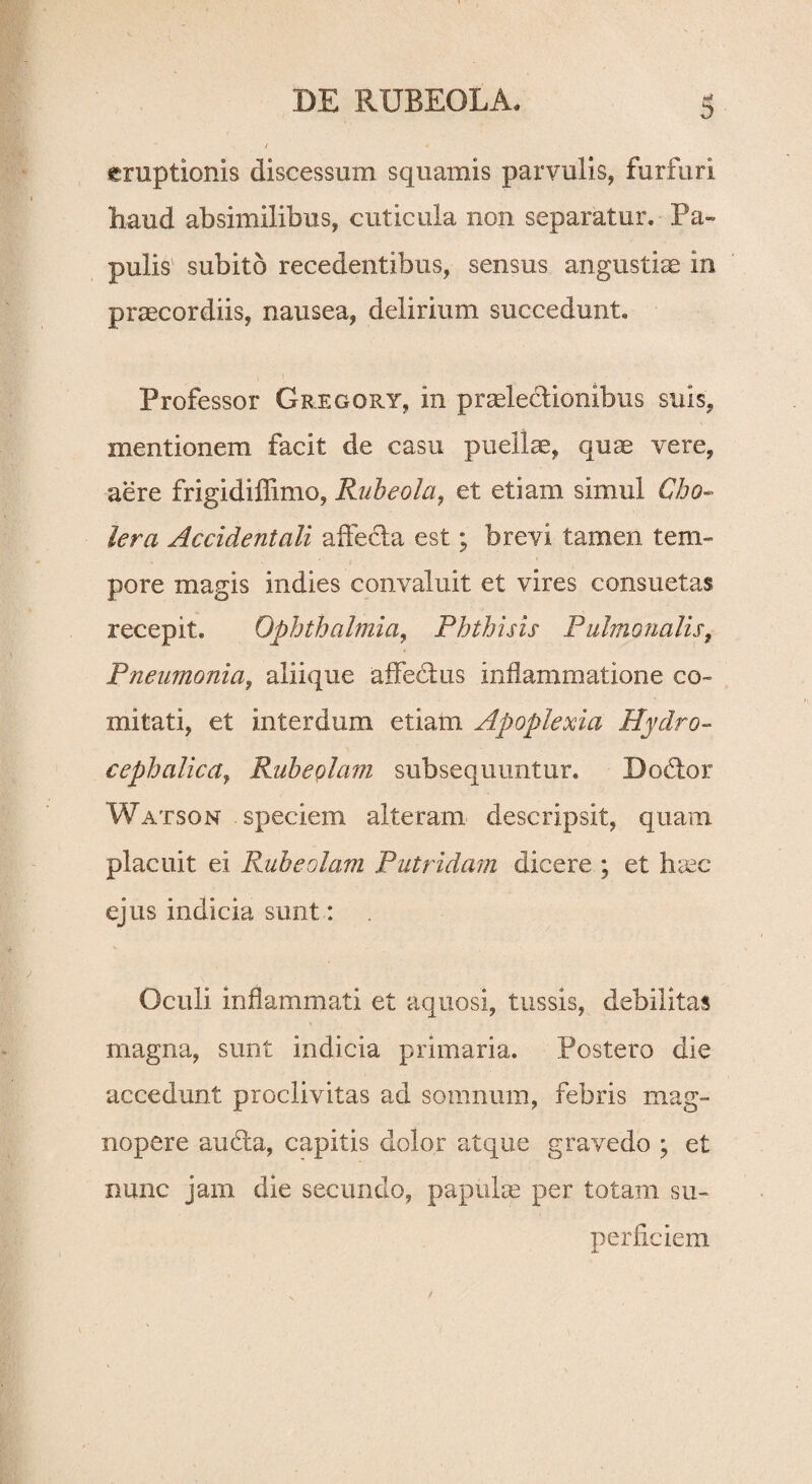 emptionis discessum squamis parvulis, furfuri liaud absimilibus, cuticula non separatur. Pa¬ pulis subito recedentibus, sensus angustiae in praecordiis, nausea, delirium succedunt. Professor Gregory, in praelectionibus suis, mentionem facit de casu puellae, quae vere, aere frigidiffimo, Rubeola, et etiam simul Cho¬ lera Accidentali affecta est; brevi tamen tem¬ pore magis indies convaluit et vires consuetas recepit. Ophthalmia, Phthisis Pulmonalis, Pneumonia, aliique affedtus inflammatione co¬ mitati, et interdum etiam Apoplexia Hydro- cephalica, Rubeplam subsequuntur. Doftor Watson - speciem alteram descripsit, quam placuit ei Rubeolam Putridam dicere ; et hsec ejus indicia sunt: Oculi inflammati et aquosi, tussis, debilitas magna, sunt indicia primaria. Postero die accedunt proclivitas ad somnum, febris mag¬ nopere aufla, capitis dolor atque gravedo ; et nunc jam die secundo, papulce per totam su¬ perficiem