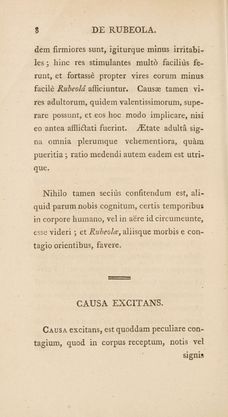 dem firmiores sunt, igiturque minus irritabi¬ les ; hinc res stimulantes multo facilius fe¬ runt, et fortasse propter vires eorum minus facile Rubeold afficiuntur. Causae tamen vi¬ res adultorum, quidem valentissimorum, supe¬ rare possunt, et eos hoc modo implicare, nisi eo antea afflictati fuerint. fEtate adulta sig¬ na omnia plerumque vehementiora, quam pueritia ; ratio medendi autem eadem est utri- aue. Nihilo tamen secius confitendum est, ali¬ quid parum nobis cognitum, certis temporibus in corpore humano, vel in aere id circumeunte, esse videri ; et Rubeolte, aliisque morbis e con¬ tagio orientibus, favere. CAUSA EXCITANS. \ Causa excitans, est quoddam peculiare con¬ tagium, quod in corpus receptum, notis vel signis