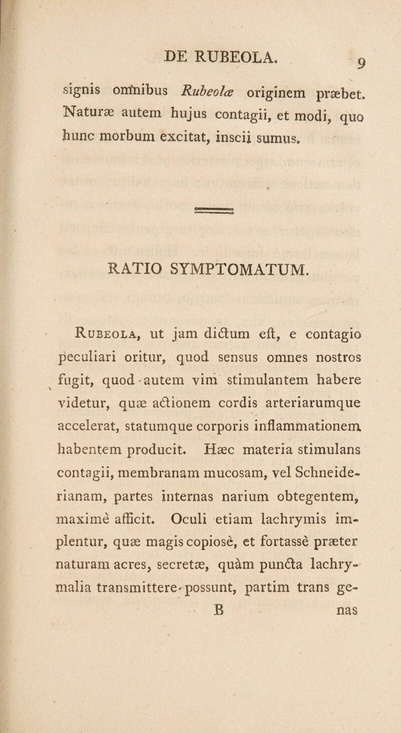 9 signis o milibus Rubeo Ite originem praebet» Natui x autem hujus contagii, et modi, quo hunc morbum excitat, inscii sumus. RATIO SYMPTOMATUM. Rubeola, ut jam dictum e it, e contagio peculiari oritur, quod sensus omnes nostros fugit, quod • autem vim stimulantem habere videtur, quae a&ionem cordis arteriarumque accelerat, statumque corporis inflammationem habentem producit. Haec materia stimulans contagii, membranam mucosam, vel Schneide- rianam, partes internas narium obtegentem, maxime afficit. Oculi etiam lachrymis im« plentur, quae magis copiose, et fortasse praeter naturam acres, secretae, quam punfta lachry» malia transmittere-possunt, partim trans ge- B nas