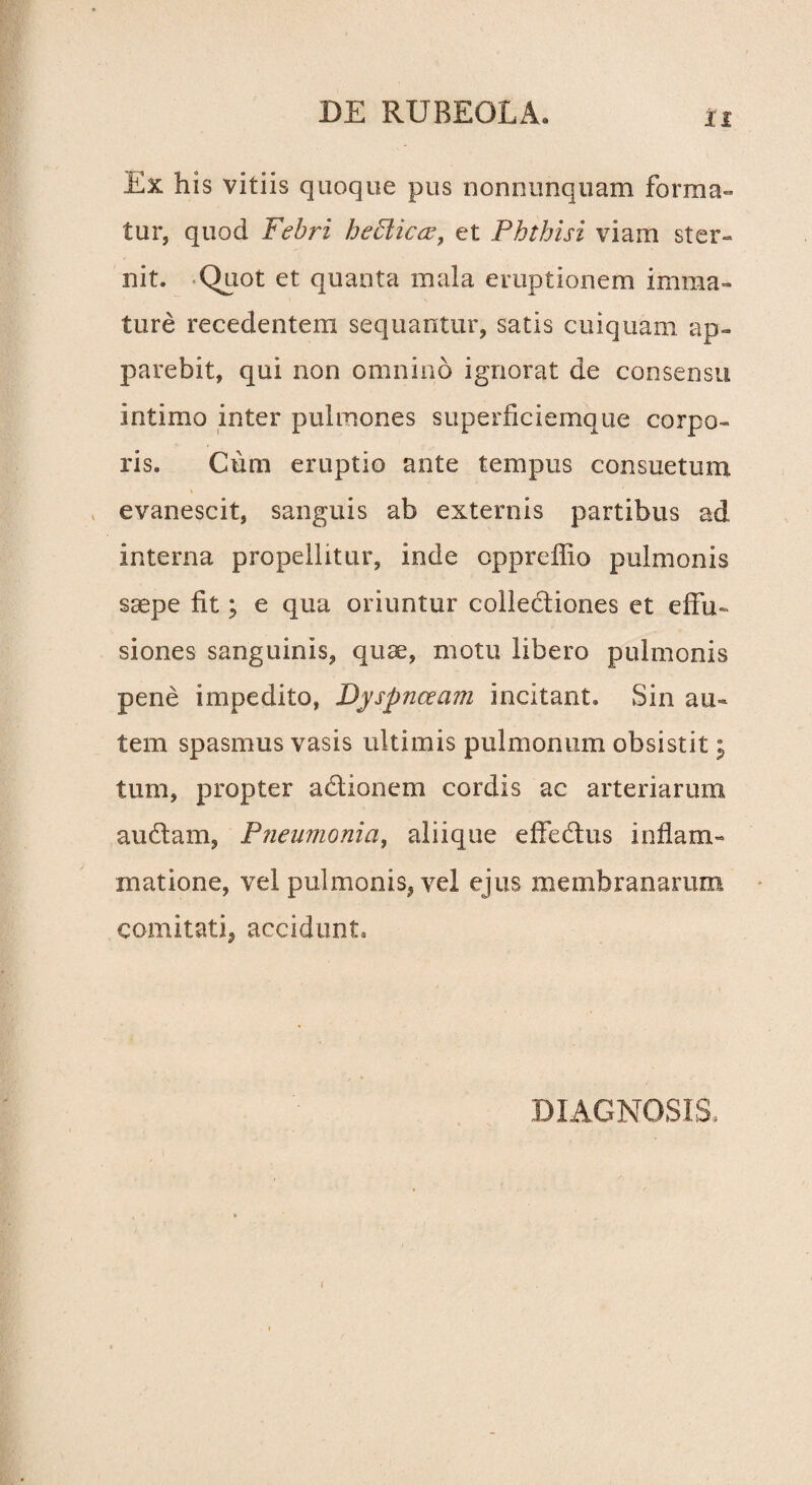 Ex his vitiis quoque pus nonrmnquam forma¬ tur, quod Febri heffiicee, et Phthisi viam ster¬ nit. Quot et quanta mala eruptionem imma¬ ture recedentem sequantur, satis cuiquam ap¬ parebit, qui non omnino ignorat de consensu intimo inter pulmones superficiemque corpo¬ ris. Cum eruptio ante tempus consuetum evanescit, sanguis ab externis partibus ad interna propellitur, inde opprefiio pulmonis saepe fit; e qua oriuntur collectiones et effu¬ siones sanguinis, quae, motu libero pulmonis pene impedito, Dyspnoeam incitant. Sin au¬ tem spasmus vasis ultimis pulmonum obsistit j tum, propter adtionem cordis ac arteriarum audiam, Pneumonia, aliique effedtus inflam¬ matione, vel pulmonis, vel ejus membranarum comitati, accidunt» DIAGNOSIS,