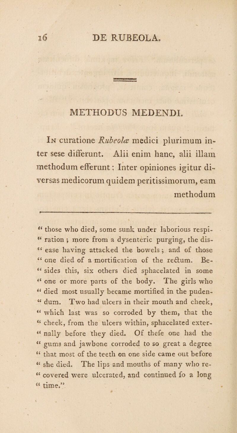 METHODUS MEDENDI. In curatione Rubeolce medici plurimum in¬ ter sese differunt. Alii enim hanc, alii illam methodum efferunt: Inter opiniones igitur di¬ versas medicorum quidem peritissimorum, eam methodum a those who died, some sunk under laborious respi- u ration *, more from a dysenteric purging, the dis- “ ease having attacked the bowels and of those u one died of a mortification of the redum. Be- “ sides this, six others died sphacelated in some &l one or more parts of the body. The girls who 61 died most usually became mortified in the puden- u dum. Two had ulcers in their mouth and cheek, “ which last w7as so corroded by them, that the u cheek, from the ulcers within, sphacelated exter- u nally before they died. Of thefe one had the 6i gums and jawbone corroded to so great a degree “ that most of the teeth on one side came out before “ she died. The lips and mouths of many who re- “ covered were ulcerated, and continued fo a long time.’*