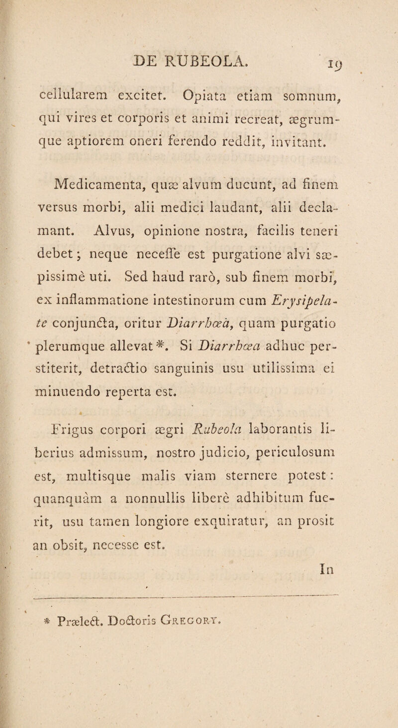 cellularem excitet. Opiata etiam somnum, qui vires et corporis et animi recreat, aegrum- que aptiorem oneri ferendo reddit, invitant. Medicamenta, quae alvum ducunt, ad finem versus morbi, alii medici laudant, alii decla¬ mant. Alvus, opinione nostra, facilis teneri debet; neque neceife est purgatione alvi sae¬ pissime uti. Sed haud raro, sub finem morbi, ex inflammatione intestinorum cum Erysipela¬ te conjun&a, oritur Diarrhoea, quam purgatio plerumque allevat Si Diarrhoea adhuc per¬ stiterit, detradlio sanguinis usu utilissima ei minuendo reperta est. Frigus corpori aegri Rubeola laborantis li¬ berius admissum, nostro judicio, periculosum est, multisque malis viam sternere potest: quanquam a nonnullis libere adhibitum fue¬ rit, usu tamen longiore exquiratur, an prosit an obsit, necesse est. In Praeled. Dodoris Grecort.