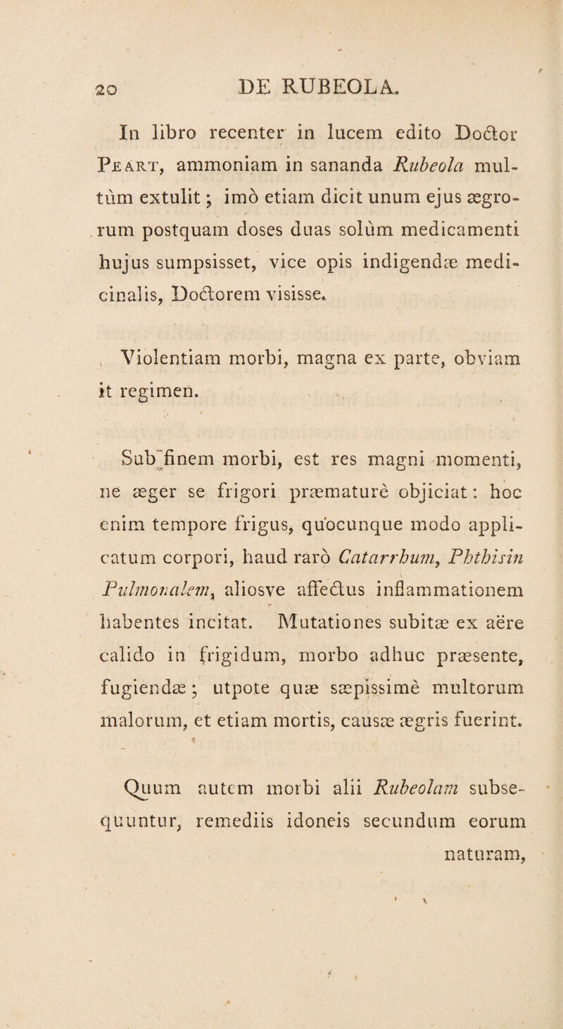 In libro recenter in lucem edito Dodtor Peart, ammoniam in sananda Faibeola mul¬ tum extulit; imo etiam dicit unum ejus aegro¬ rum postquam doses duas solum medicamenti hujus sumpsisset, vice opis indigendae medi¬ cinalis, Dodorem visisse. , Violentiam morbi, magna ex parte, obviam it regimen. Sub finem morbi, est res magni momenti, ne aeger se frigori praemature objiciat: hoc enim tempore frigus, quocunque modo appli¬ catum corpori, haud raro Catarrhum, Phthisin Pulmonalem, aliosve affectus inflammationem habentes incitat. Mutationes subitae ex aere calido in frigidum, morbo adhuc praesente, fugiendae; utpote quae saepissime multorum malorum, et etiam mortis, causae aegris fuerint. Quum autem morbi alii Rubeolam subse¬ quuntur, remediis idoneis secundum eorum naturam,