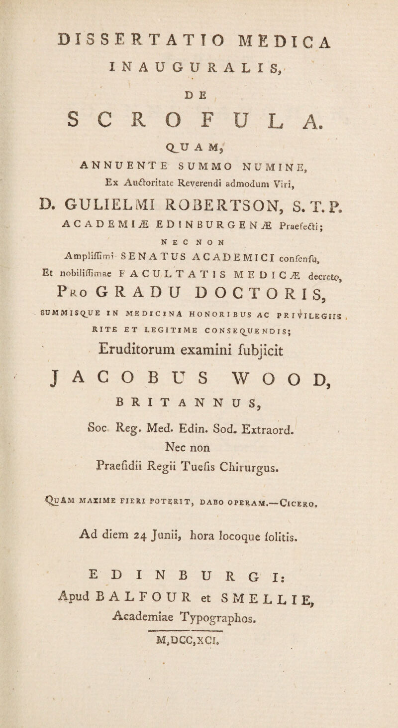 INAUGURALIS, D E S C R O F U L A. CLU A M, ANNUENTE SUMMO NUMINE, Ex Audloritate Reverendi admodum Viri, D. GULIELiVLI ROBERTSON, S. T. P. ACADEMIA EDINBURGENjE Praefeci; nec non Ampiifllm? SENATUS ACADEMICI confenfu. Et nobilidimae FACULTATIS MEDICiE decreto. Pro GRADU D O C T O R I S, SUMM1SQUE IN MEDICINA HONORIBUS AC PRIVILEGIIS RITE ET LEGITIME CONSEQUENDIS; Eruditorum examini fubjicit J A C O B U S W O O D, BRITANNUS, Soc Reg. Med. Edin. Sod» Extraord. Nec non Praefidii Regii Tuefis Chirurgus. QuAM MAXIME FIERI POTERIT, DABO OPERAM.—ClCERO, Ad diem 24 Junii, hora locoque folitis. EDINBURGI: Apud BALFOUR et S MELLI E, Academiae Typographos. M>DCC,XCI.