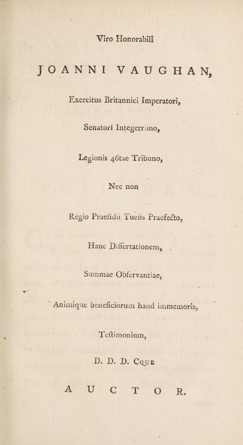 Viro Honorabili J O A N N I V A U G H A N, Exercitus Britannici Imperatori, Senatori Integerruno, Legionis 46tae Tribuno, » Nec non Regio Praefidu Tuefis Praefedto, Hanc DilTertationem, Summae Obfervantlae, Animique beneficiorum haud immemoris, Teftimonium, H. D. D. Cqjje AUCTOR.