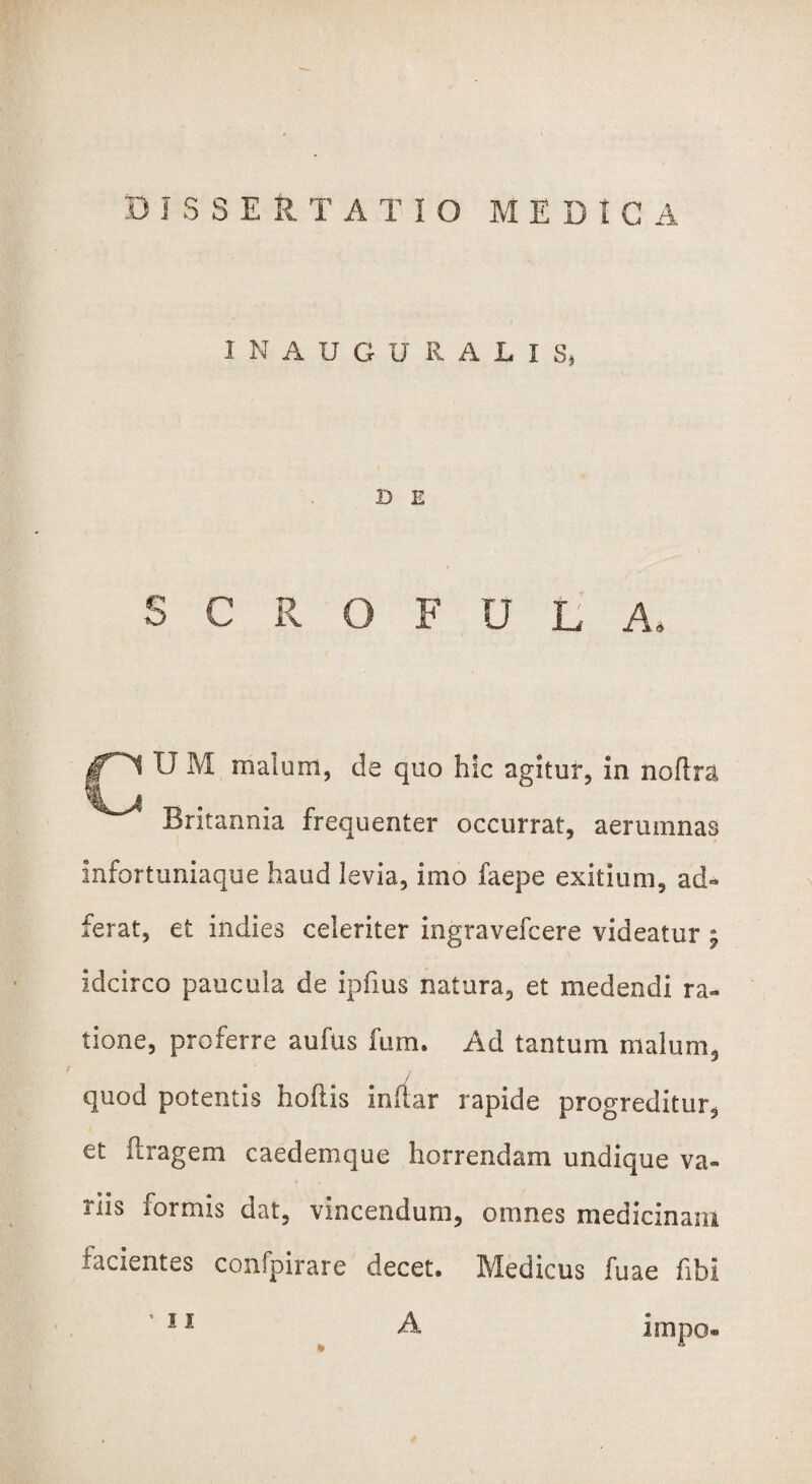 I N AUGURALIS, D E S C R O F U L A, |T~^ U M malum, de quo hic agitur, in noftra Britannia frequenter occurrat, aerumnas infortuniaque haud levia, imo faepe exitium, ad- ferat, et indies celeriter ingravefcere videatur ; idcirco paucula de ipfius natura, et medendi ra¬ tione, proferre aufus furn. Ad tantum malum, quod potentis hollis inftar rapide progreditur, et ftragem caedemque horrendam undique va¬ riis formis dat, vincendum, omnes medicinam lacientes confpirarc decet. Medicus fuae fibi * ' 11 A impo»