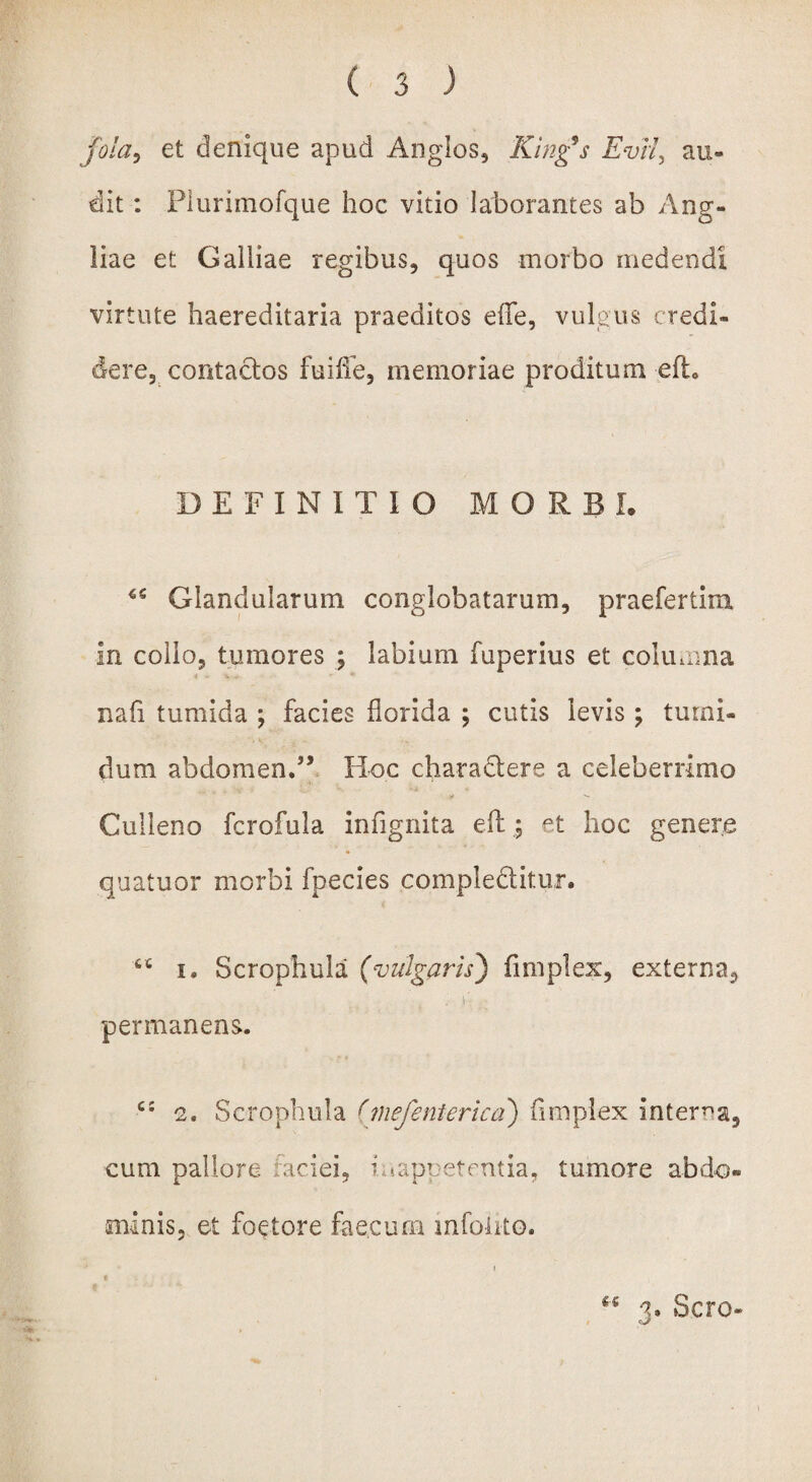 jola> et denique apud An glos, King9s Evii, au¬ dit : Plurimofque hoc vitio laborantes ab Ang- liae et Galliae regibus, quos morbo medendi virtute haereditaria praeditos effe, vulgus credi¬ dere, contactos fuiffe, memoriae proditum efh DEFINITIO MORBI. Glandularum conglobatarum, praefertira in collo, tumores ; labium fuperius et columna nafi tumida ; facies florida ; cutis levis; tumi¬ dum abdomen.” Hoc charadtere a celeberrimo Culleno fcrofula infignita eft; et hoc genere quatuor morbi fpecies compleftitur. 66 i, Scrophula (vulgaris) fimplex, externa, ■ i ■ >: permanens. c: 2. Scrophula (mefenterica) fimplex interca, cum pallore faciei, i (appetentia, tumore abdo- minis, et foetore faecum mfoiito. i M 3. Sero-