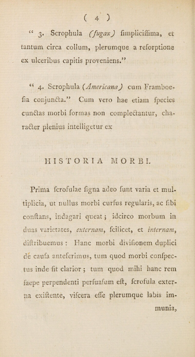 ce 3. Scrophula (fugax) fimpliciflima, et tantum circa collum, plerumque a reforptione ex ulceribus capitis proveniens.53 cs 4. Scrophula (Americana) cum Framboe* ha conjunda.” Cum vero hae etiam fpecies eundas morbi formas non coinpledantur, cha- rader plenius intelligetur ex HISTORIA M ORBI. Prima fcrofulae figna adeo funt varia et mul¬ tiplicia, ut nullus morbi curfus regularis, ac fibi conflaris, indagari queat ; idcirco morbum in duas varietates, externam, fcilicet, et internam, diftribuemus: Hanc morbi divifionem duplici de caufa anteferimus, tum quod morbi confpec- tus inde fit clarior ; tum quod mihi hanc rem faepe perpendenti perfuafum eft, fcrofula exter¬ na exiftente, vifcera effe plerumque labis im- muma,