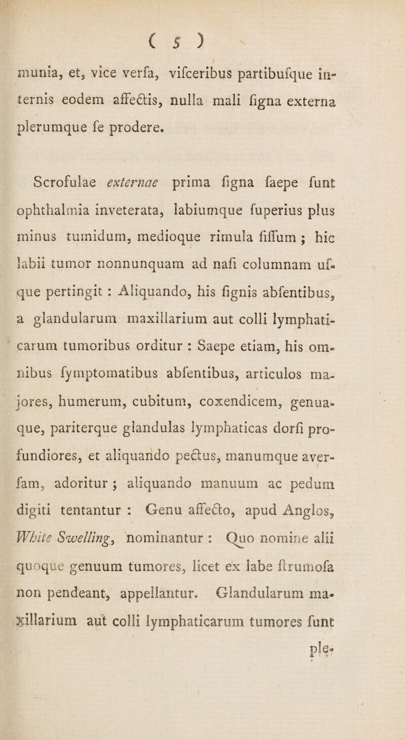 munia, et, vice verfa, vifceribus partibufque in¬ ternis eodem affedtis, nulla mali figna externa plerumque fe prodere. Scrofulae externae prima figna faepe funt Ophthalmia inveterata, labiumque fuperius plus minus tumidum, medioque rimula fiffum ; hic labii tumor nonnunquam ad nafi columnam uf« que pertingit : Aliquando, his fignis abfentibus* a glandularum maxillarium aut colli lymphati¬ carum tumoribus orditur : Saepe etiam, his om¬ nibus fymptomatibus abfentibus, articulos ma¬ jores, humerum, cubitum, coxendicem, genua¬ que, pariterque glandulas lymphaticas dorfi pro¬ fundiores, et aliquando pedtus, manumque aver- fam, adoritur ; aliquando manuum ac pedum i digiti tentantur : Genu affecto, apud Anglos, White Swelling, nominantur : Quo nomine alii quoque genuum tumores, licet ex labe ftrumofa non pendeant, appellantur. Glandularum ma¬ xillarium aut colli lymphaticarum tumores funt ple*