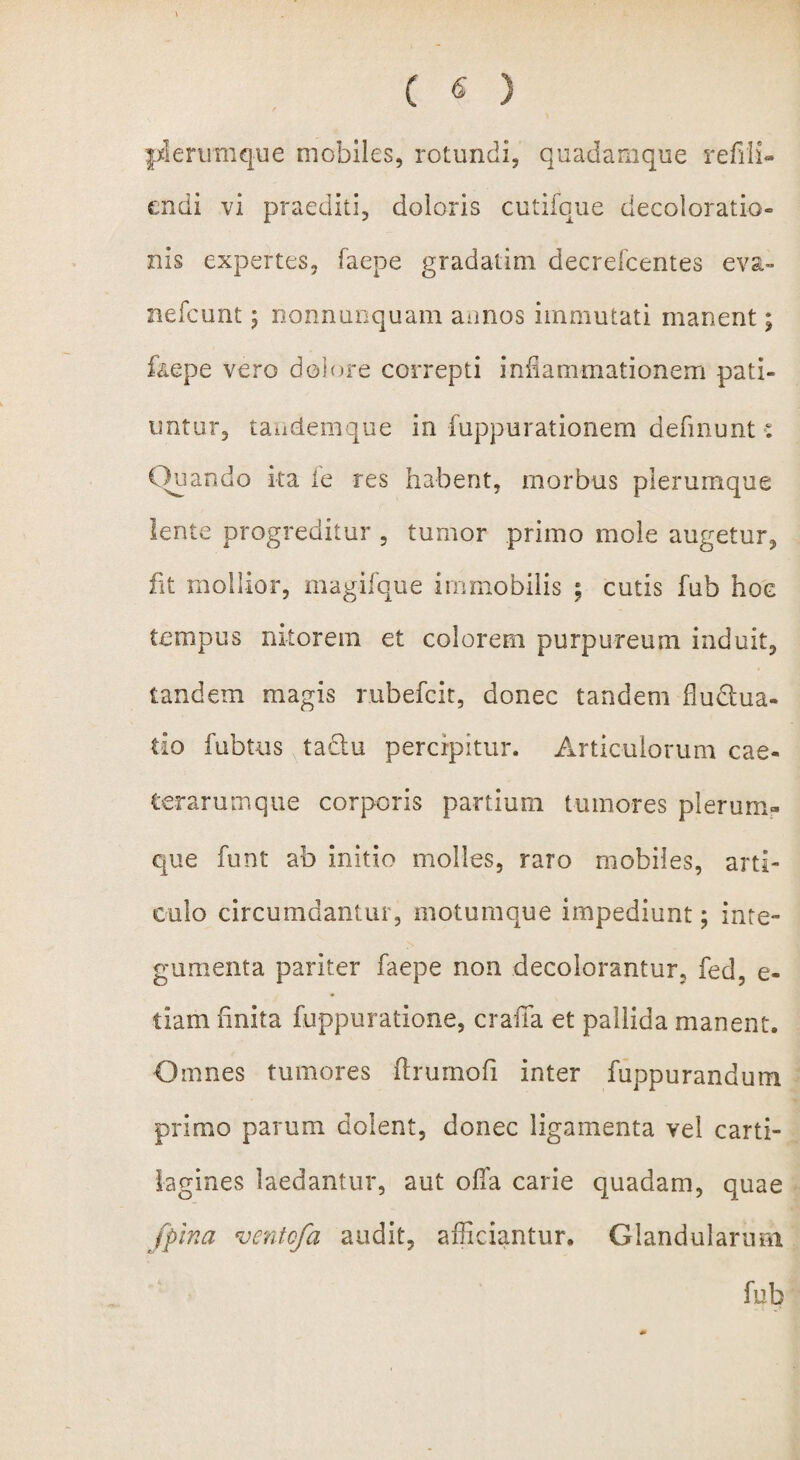 plerumque mobiles, rotundi, quadamque refilk endi vi praediti, doloris cutifque decoloratio® nis expertes, faepe gradatim decrefcentes eva- nefcunt 5 nonnunquam annos immutati manent; faepe vero dolore correpti inflammationem pati¬ untur, tandemque in fuppurationem defmunt: Quando ka fe res habent, morbus plerumque lente progreditur , tumor primo mole augetur, iit mollior, magifque immobilis ; cutis fub hoc tempus nitorem et colorem purpureum induit, tandem magis rubefcit, donec tandem flu&ua- tio fubtus tadtu percipitur. Articulorum cae- terarumque corporis partium tumores plerum¬ que funt ab initio molles, raro mobiles, arti¬ culo circumdantur, motumque impediunt; inte¬ gumenta pariter faepe non decolorantur, fed, e- tiam finita fuppuratione, crafla et pallida manent. Omnes tumores Arumofi inter fuppurandum primo parum dolent, donec ligamenta vel carti¬ lagines laedantur, aut olla carie quadam, quae /pina ‘ventcfa audit, afficiantur. Glandularum fub