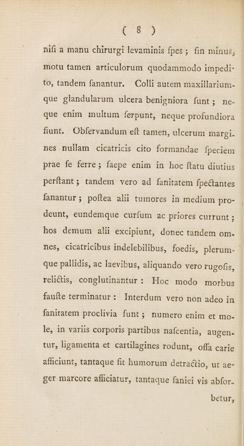 mfi a manu chirurgi levaminis fpes; fin minus* motu tamen articulorum quodammodo impedi' to, tandem fanantur. Colli autem maxillarium- que glandularum ulcera benigniora funt ; ne¬ que enim multum ferpunt, neque profundiora fiunt. Obfervandum eil tamen, ulcerum margi- nes nullam cicatricis cito formandae fpeciem prae fe ferre ; faepe enim in hoc flatu diutius perflant; tandem vero ad fanitatem fpeclantes fanantur ; poftea alii tumores in medium pro¬ deunt, eundemque curfum ac priores currunt; hos demum alii excipiunt, donec tandem om¬ nes, cicatricibus indelebilibus, foedis, plerum¬ que pallidis, ac laevibus, aliquando vero rugofis, relidis, conglutinantur : Hoc modo morbus faufte terminatur : Interdum vero non adeo in fanitatem proclivia funt ; numero enim et mo¬ le, in variis corporis partibus nafcentia, augen¬ tur, ligamenta et cartilagines rodunt, offa carie afficiunt, tantaque fit humorum detractio, ut ae- gei marcore afficiatur, tantaque faniei vis abfon» betur.