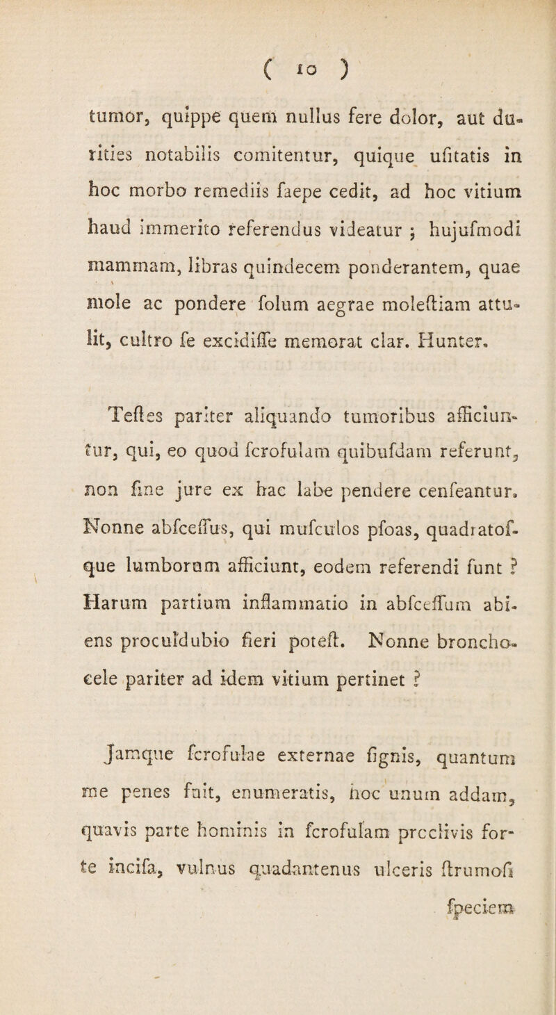 tumor, quippe quem nullus fere dolor, aut du¬ rities notabilis comitentur, quique ufitatis in hoc morbo remediis faepe cedit, ad hoc vitium haud immerito referendus videatur ; hujufmodi mammam, libras quindecem ponderantem, quae % mole ac pondere folum aegrae molefliam attu¬ lit, cultro fe excidiffe memorat clar. Hunter. Teftes pariter aliquando tumoribus afficiun¬ tur, qui, eo quod fcrofulam quibufdam referunt, non fine jure ex hac labe pendere cenfeantun Nonne abfcefius, qui mufculos pfoas, quadratof- que lumborum afficiunt, eodem referendi funt ? Harum partium inflammatio in abfcefTum abi¬ ens proculdubio heri potefl. Nonne broncho- cele pariter ad idem vitium pertinet ? Jamque fcrofulae externae fignis, quantum rne penes fnit, enumeratis, hoc unum addam, quavis parte hominis in fcrofulam proclivis for¬ te incifa, vulnus quadantenus ulceris (Irumofi