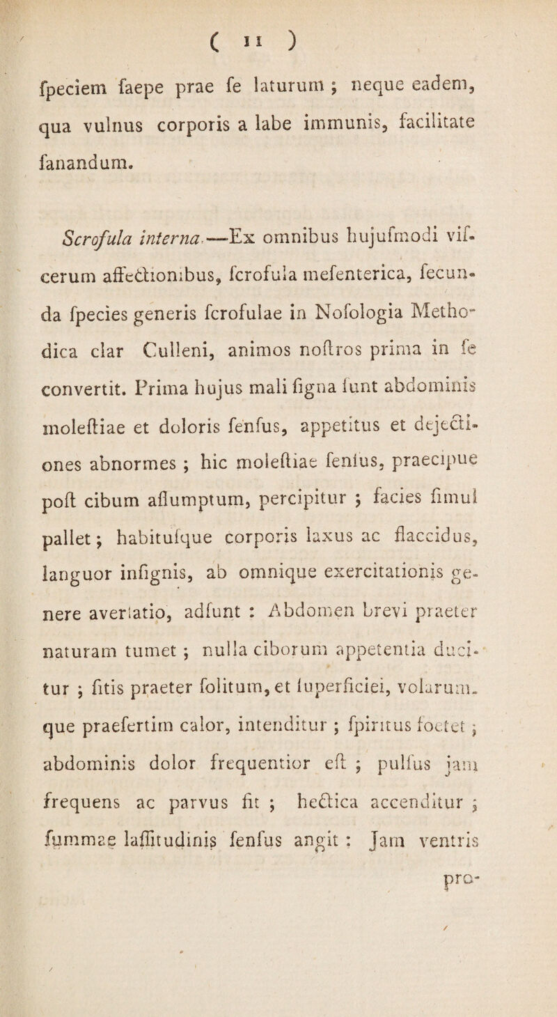 fpeciem faepe prae fe laturum ; neque eadem, qua vulnus corporis a labe immunis, facilitate fanandum. Scrofula interna -—Ex omnibus hujufmodi vif- eerum affectionibus, fcrofula mefenterica, fecun» da fpecies generis fcrofulae in Nofologia Metho¬ dica clar Culleni, animos noftros prima in fe convertit. Prima hujus mali ligna funt abdominis moleftiae et doloris fenfus, appetitus et dejecti» ones abnormes ; hic moleftiae fenfus, praecipue poft cibum aflumptum, percipitur ; facies fimui pallet; habituique corporis laxus ac flaccidus, languor infignis, ab omnique exercitationis ge¬ nere averlatio, adfunt : Abdomen brevi praeter naturam tumet ; nulla ciborum appetentia duci¬ tur ; fitis praeter folitum, et luperliciei, volarum, que praefertim calor, intenditur ; fpiritus foetet ; abdominis dolor frequentior eft ; pullus jam frequens ac parvus fit ; hedlica accenditur ; fummae laffitudinis fenfus angit : Jam ventris /