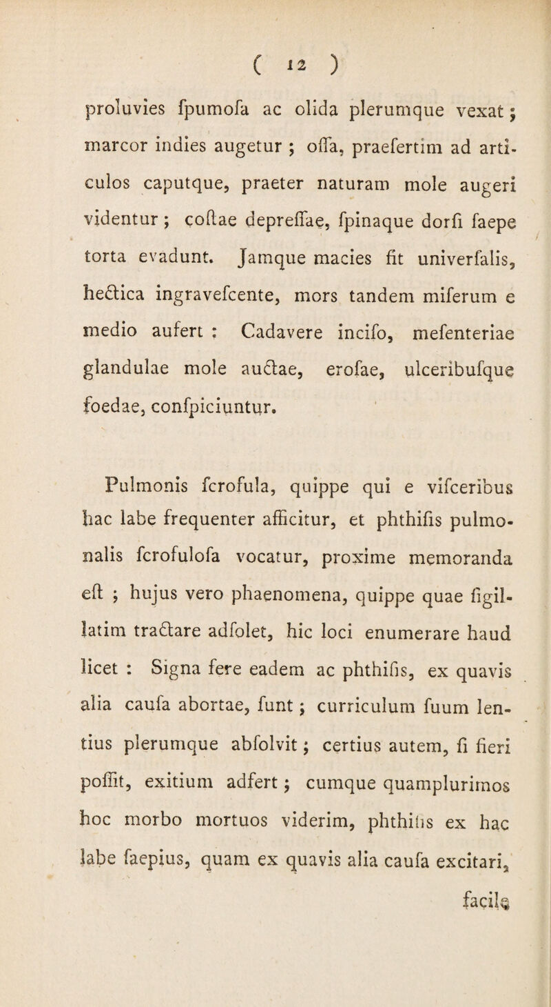 proluvies fpumofa ac olida plerumque vexat; t marcor indies augetur ; offia, praefertim ad arti¬ culos caputque, praeter naturam mole augeri videntur ; codae depreffae, fpinaque dorfi faepe torta evadunt. Jatnque macies fit univerfalis, hedica ingravefcente, mors tandem miferum e medio aufert : Cadavere incilo, mefenteriae glandulae mole audae, erofae, ulceribufque foedae, confpiciuntur. Pulmonis fcrofula, quippe qui e vifceribus hac labe frequenter afficitur, et phthifis pulmo¬ nalis fcrofulofa vocatur, proxime memoranda eft ; hujus vero phaenomena, quippe quae figil- latim tradare adfolet, hic loci enumerare haud licet : Signa fere eadem ac phthifis, ex quavis alia caufa abortae, funt; curriculum fuum len¬ tius plerumque abfolvit; certius autem, fi fieri poffit, exitium adfert; cumque quamplurirnos hoc morbo mortuos viderim, phthitis ex hac labe faepius, quam ex quavis alia caufa excitari2 facile