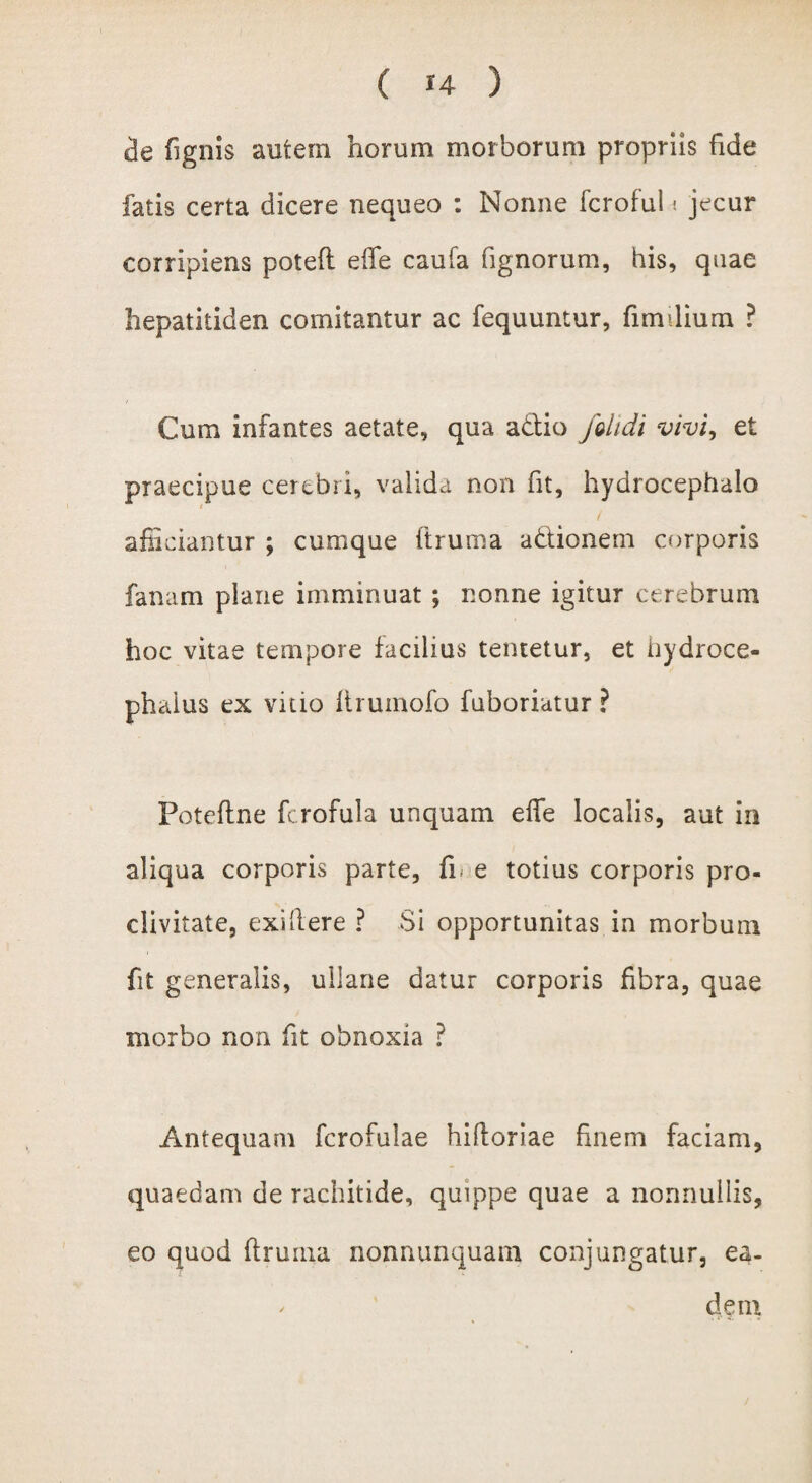 de fignis autem horum morborum propriis fide fatis certa dicere nequeo : Nonne fcroful« jecur corripiens poteft effe caufa fignorum, his, quae hepatitiden comitantur ac fequuntur, fimdium ? Cum infantes aetate, qua adtio /didi vivi, et praecipue cerebri, valida non fit, hydrocephalo t / afficiantur ; cumque ftruma a&ionem corporis fanam plane imminuat ; nonne igitur cerebrum hoc vitae tempore facilius tentetur, et iiydroce- phaius ex vitio lirumofo fuboriatur ? Foteflne fcrofula unquam effe localis, aut in aliqua corporis parte, fi. e totius corporis pro¬ clivitate, exiftere ? Si opportunitas in morbum fit generalis, ullane datur corporis fibra, quae morbo non fit obnoxia ? Antequam fcrofulae hifloriae finem faciam, quaedam de rachitide, quippe quae a nonnullis, eo quod flruina nonnunquam conjungatur, ea- ^ dem